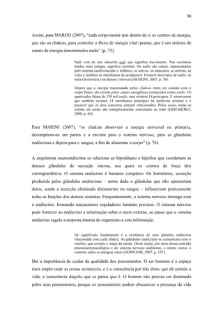 30
Assim, para MARINI (2007), “cada corpo/mente tem dentro de si os centros de energia,
que são os chakras, para controlar o fluxo de energia vital (prana), que é um sistema de
canais de energia denominados nadis” (p. 75).
Nadi vem da raiz sânscrita nad, que significa movimento. Nas escrituras
hindus mais antigas, significa corrente. Os nadis são canais, representados
pelo sistema cardiovascular e linfático, os nervos, os músculos, as artérias, as
veias e também os meridianos de acunputura. Existem dois tipos de nadis: os
sutis (invisíveis) e os densos (visíveis) (MARINI, 2007, p. 76).
Depois que a energia transmutada pelos chakras entra em contato com o
corpo físico, ela circula pelos canais energéticos conhecidos como nadis. Os
upanixades falam de 350 mil nadis, mas existem 14 principais. É interessante
que também existam 14 meridianos principais na medicina oriental e é
possível que os dois conceitos estejam relacionados. Pelos nadis, todas as
células do corpo são energeticamente conectadas ao todo (DZIEMIDKO,
2000, p. 48).
Para MARINI (2007), “os chakras absorvem a energia universal ou primaria,
decompõem-na em partes e a enviam para o sistema nervoso, para as glândulas
endócrinas e depois para o sangue, a fim de alimentar o corpo” (p. 76).
A arquitetura neuroendócrina se relaciona ao hipotálamo e hipófise que coordenam as
demais glândulas de secreção interna, nas quais os centros de força têm
correspondência. O sistema endócrino é bastante complexo. Os hormônios, secreção
produzida pelas glândulas endócrinas – nome dado a glândulas que não apresentam
dutos, sendo a secreção eliminada diretamente no sangue – influenciam praticamente
todas as funções dos demais sistemas. Frequentemente, o sistema nervoso interage com
o endócrino, formando mecanismos reguladores bastante precisos. O sistema nervoso
pode fornecer ao endócrino a informação sobre o meio externo, ao passo que o sistema
endócrino regula a resposta interna do organismo a esta informação.
De significado fundamental é a existência de uma glândula endócrina
relacionada com cada chakra. As glândulas endócrinas se comunicam com o
cérebro, que contém o mapa da mente. Desse modo, por meio dessa conexão
psiconeuroimunológica e do sistema nervoso autônomo, a mente exerce o
controle sobre as energias vitais (GOSWAMI, 2007, p. 155).
Daí a importância de cuidar da qualidade dos pensamentos. O ser humano é o espaço
mais amplo onde as coisas acontecem, e é a consciência por trás disto, que dá sentido a
vida, a consciência daquilo que se pensa que é. O homem não precisa ser dominado
pelos seus pensamentos, porque os pensamentos podem obscurecer a presença da vida
 