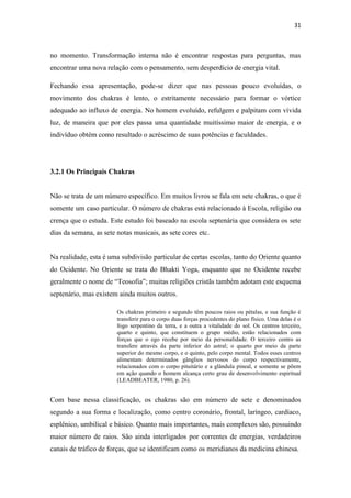 31
no momento. Transformação interna não é encontrar respostas para perguntas, mas
encontrar uma nova relação com o pensamento, sem desperdício de energia vital.
Fechando essa apresentação, pode-se dizer que nas pessoas pouco evoluídas, o
movimento dos chakras é lento, o estritamente necessário para formar o vórtice
adequado ao influxo de energia. No homem evoluído, refulgem e palpitam com vívida
luz, de maneira que por eles passa uma quantidade muitíssimo maior de energia, e o
indivíduo obtém como resultado o acréscimo de suas potências e faculdades.
3.2.1 Os Principais Chakras
Não se trata de um número específico. Em muitos livros se fala em sete chakras, o que é
somente um caso particular. O número de chakras está relacionado à Escola, religião ou
crença que o estuda. Este estudo foi baseado na escola septenária que considera os sete
dias da semana, as sete notas musicais, as sete cores etc.
Na realidade, esta é uma subdivisão particular de certas escolas, tanto do Oriente quanto
do Ocidente. No Oriente se trata do Bhakti Yoga, enquanto que no Ocidente recebe
geralmente o nome de “Teosofia”; muitas religiões cristãs também adotam este esquema
septenário, mas existem ainda muitos outros.
Os chakras primeiro e segundo têm poucos raios ou pétalas, e sua função é
transferir para o corpo duas forças procedentes do plano físico. Uma delas é o
fogo serpentino da terra, e a outra a vitalidade do sol. Os centros terceiro,
quarto e quinto, que constituem o grupo médio, estão relacionados com
forças que o ego recebe por meio da personalidade. O terceiro centro as
transfere através da parte inferior do astral; o quarto por meio da parte
superior do mesmo corpo, e o quinto, pelo corpo mental. Todos esses centros
alimentam determinados gânglios nervosos do corpo respectivamente,
relacionados com o corpo pituitário e a glândula pineal, e somente se põem
em ação quando o homem alcança certo grau de desenvolvimento espiritual
(LEADBEATER, 1980, p. 26).
Com base nessa classificação, os chakras são em número de sete e denominados
segundo a sua forma e localização, como centro coronário, frontal, laríngeo, cardíaco,
esplênico, umbilical e básico. Quanto mais importantes, mais complexos são, possuindo
maior número de raios. São ainda interligados por correntes de energias, verdadeiros
canais de tráfico de forças, que se identificam como os meridianos da medicina chinesa.
 