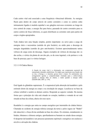 32
Cada centro vital está associado a uma frequência vibracional diferente. As energias
fluem para dentro do corpo através do centro coronário e como os centros estão
intimamente ligados à medula espinhal e aos gânglios nervosos existentes ao longo do
eixo central do corpo, a energia flui para baixo, passando do centro coronário para os
outros centros de força inferiores, os quais distribuem as correntes sutis para partes do
corpo e órgãos apropriados.
Todo chakra tem uma função simples, porém importante: ou serve para a carga de
energias úteis e necessárias (sentido de giro horário), ou então para a descarga de
energias degradadas (sentido de giro anti-horário). Existem aproximadamente tantos
vórtices de carga como de descarga. Alguns exemplos de vórtices de descarga são: os
das axilas, o vórtice da planta de um dos pés, os da zona inguinal, o do períneo e o da
base do pescoço, que é o vórtice laríngeo.
3.2.1.1 O Chakra Básico
A função do corpo vital é a eliminação, um componente essencial de
manutenção chamado catabolismo. Os órgãos que expressam essa função são
os rins, a bexiga e o intestino grosso (reto e ânus). Os sentimentos são
arraigamento egoísta e competitividade orientada para a sobrevivência
quando a energia aflui ao chakra, e medo quando a energia reflui
(GOSWAMI, 2007, p. 154).
Está ligado às glândulas suprarenais. É o responsável pela absorção da kundalini e pelo
estímulo direto da energia no corpo e na circulação do sangue. Localiza-se na base da
coluna vertebral e sustém os demais centros. Responde ao aspecto vontade. Da mesma
forma que o princípio da vida está situado no coração, também a vontade de ser está
situada na base da coluna, abaixo do osso sacro.
Kundalini é a energia que entra no campo energético por intermédio do chakra básico.
Chamada no ocidente de energia telúrica (energia da terra) e pelos iogues de "Shakti"
(do sânscrito): a força divina aninhada na base da coluna. Os orientais, notadamente os
hindus, tibetanos e chineses antigos, aprofundaram-se bastante no estudo dessa energia.
O despertar da kundalini é um processo puramente espiritual e energético em essência e
envolve a ativação dos chakras.
 