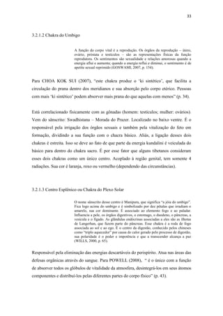 33
3.2.1.2 Chakra do Umbigo
A função do corpo vital é a reprodução. Os órgãos da reprodução – útero,
ovário, próstata e testículos – são as representações físicas da função
reprodutora. Os sentimentos são sexualidade e relações amorosas quando a
energia aflui e aumenta; quando a energia reflui e diminui, o sentimento é de
apetite sexual reprimido (GOSWAMI, 2007, p. 154).
Para CHOA KOK SUI (2007), “este chakra produz o „ki sintético‟, que facilita a
circulação do prana dentro dos meridianos e sua absorção pelo corpo etérico. Pessoas
com mais „ki sintético‟ podem absorver mais prana do que aquelas com menos” (p. 34).
Está correlacionado fisicamente com as gônadas (homem: testículos; mulher: ovários).
Vem do sânscrito: Swadhistana – Morada do Prazer. Localizado no baixo ventre. É o
responsável pela irrigação dos órgãos sexuais e também pela vitalização do feto em
formação, dividindo a sua função com o chacra básico. Aliás, a ligação desses dois
chakras é estreita. Isso se deve ao fato de que parte da energia kundalini é veiculada do
básico para dentro do chakra sacro. É por esse fator que alguns tibetanos consideram
esses dois chakras como um único centro. Acoplado à região genital, tem somente 4
radiações. Sua cor é laranja, roxo ou vermelho (dependendo das circunstâncias).
3.2.1.3 Centro Esplênico ou Chakra do Plexo Solar
O nome sânscrito desse centro é Manipura, que significa “a jóia do umbigo”.
Fica logo acima do umbigo e é simbolizado por dez pétalas que irradiam o
amarelo, sua cor dominante. É associado ao elemento fogo e ao paladar.
Influencia a pele, os órgãos digestivos, o estomago, o duodeno, o pâncreas, a
vesícula e o fígado. As glândulas endócrinas associadas a eles são as ilhotas
de Langerhan, que fazem parte do pâncreas. Esse chakra é a roda de fogo
associada ao sol e ao ego. É o centro da digestão, conhecido pelos chineses
como “triplo aquecedor” por causa do calor gerado pelo processo de digestão,
sua polaridade é o poder e impotência e que a transcender alcança a paz
(WILLS, 2000, p. 65).
Responsável pela eliminação das energias descartáveis do perispírito. Atua nas áreas das
defesas orgânicas através do sangue. Para POWELL (2008), “ é o único com a função
de absorver todos os glóbulos de vitalidade da atmosfera, desintegrá-los em seus átomos
componentes e distribuí-los pelas diferentes partes do corpo físico” (p. 43).
 