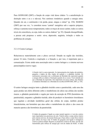 35
Para GOSWAMI (2007) a função do corpo vital desse chakra “é a autodistinção (a
distinção entre o eu e o não-eu). Nos sentimos românticos quando a energia entra.
Quando ela sai, o sentimento é de perda, pesar, mágoa e ciúme” (p. 154). MARINI
(2007) por sua vez, “o considera nossa „central‟ energética sob o aspecto psíquico,
reforça e aumenta nosso temperamento, todos os traços de nosso caráter, todos os outros
níveis de consciência, ou seja, todos os outros chakras” (p. 93). Quando desequilibrado,
a pessoa está propensa a sentir: raiva, depressão, angústia, irritação e todos os
problemas do coração.
3.2.1.5 Centro Laríngeo
Relaciona-se materialmente com o plexo cervical. Situado na região das tireóides,
possui 16 raios. Controla a respiração e a fonação e, por isso, é importante para a
comunicação. Existe ainda uma associação entre o centro laríngeo e o sistema nervoso
parassimpático (nervo vago).
A função vital é a auto-expressão. As representações dos órgãos são pulmões,
garganta e órgãos da fala, órgãos da audição e a glândula tireóide. Os
sentimentos associados são a celebração da liberdade (de expressão) quando
a energia aflui ao chakra e frustração quando ela se escoa. Você entende por
que a liberdade de expressão é tão importante em nossa cultura, não obstante
a verdadeira liberdade ser a liberdade de escolha (GOSWAMI, 2007, p. 154).
O centro laríngeo energiza tanto a glândula tireóide como a paratireóide, cada uma das
quais produz um efeito diferente sobre o metabolismo do cálcio nas células dos tecidos
ósseos; a glândula paratireóide o regula por meio da secreção de PTH (hormônios da
paratireóide), enquanto a glândula tireóide, além de produzir os hormônios tireoidianos
que regulam a atividade metabólica geral das células do corpo, também produz
tiracalcitonina, um hormônio que atua sobre o metabolismo do cálcio e dos ossos de
maneira oposta a dos hormônios da paratireóide.
O chakra da garganta é ligado ao corpo mental superior e é um dos centros
mais importantes nos processos de cura. Tratá-lo afeta o corpo etérico inteiro
pelo sistema nervoso, da mesma forma que o baço afeta o corpo físico inteiro
pelo influxo da força vital. O chakra da garganta está ligado à inteligência
criativa à palavra falada. Registra os propósitos criativos da alma, que lhe são
transmitidos pelo influxo de energia que vem do chakra da fronte. A fusão
 