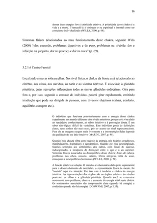 36
dessas duas energias leva à atividade criativa. A polaridade desse chakra é a
vida e a morte. Transcedê-la é conhecer o eu espiritual e imortal como ser
consciente individualizado (WILLS, 2000, p. 68).
Sintomas físicos relacionados ao mau funcionamento deste chakra, segundo Wills
(2000) “são: exaustão, problemas digestivos e de peso, problemas na tireóide, dor e
infecção na garganta, dor no pescoço e dor na nuca” (p. 69).
3.2.1.6 Centro Frontal
Localizado entre as sobrancelhas. No nível físico, o chakra da fronte está relacionado ao
cérebro, aos olhos, aos ouvidos, ao nariz e ao sistema nervoso. É associado à glândula
pituitária, cujas secreções influenciam todas as outras glândulas endócrinas. Gira para
fora e, por isso, segundo a vontade do indivíduo, poderá girar rapidamente, emitindo
irradiação que pode ser dirigida às pessoas, com diversos objetivos (calma, conforto,
equilíbrio, coragem etc.).
O indivíduo que funciona prioritariamente com a energia desse chakra
experimenta um mundo diferente dos níveis anteriores; porque está vinculado
ao verdadeiro conhecimento, ao saber intuitivo e à percepção direta. É um
saber não-lógico, difícil de verbalizar. Este indivíduo gosta de definições
claras, seus sonhos são mais reais, por ter acesso ao nível superconsciente.
Para ele as imagens surgem mais livremente e a interpretação delas depende
da qualidade do seu lado intuitivo (MARINI, 2007, p. 95).
Quando esse chakra vibra com excesso de energia, nós ficamos orgulhosos,
manipuladores, dogmáticos e egocêntricos. Quando ele está desenergizado,
ficamos sensíveis aos sentimentos dos outros, com medo do sucesso,
indisciplinados e incapazes de distinguir entre o ego e o eu superior.
Sintomas físicos associados ao desequilíbrio desse chakra: dores de cabeça,
problemas nos olhos, sinusite, catarro, febres alérgicas, falta de sono,
enxaqueca e desequilíbrios hormonais (WILLS, 2000, p. 71).
A função vital é a evolução. O impulso evolucionário dado pelo supramental
para o desenvolvimento do neocórtex, a representação física da mente, foi
“ouvido” aqui via intuição. Por isso este é também o chakra da energia
intuitiva. As representações dos órgãos são os órgãos médio e do cérebro
posterior, os olhos e a glândula pituitária. Quando você se concentrar
novamente num problema, observe o aumento da energia vital neste chakra.
Os sentimentos associados são compreensão clara (quando há energia) e
confusão (quando não há energia) (GOSWAMI, 2007, p. 155).
 