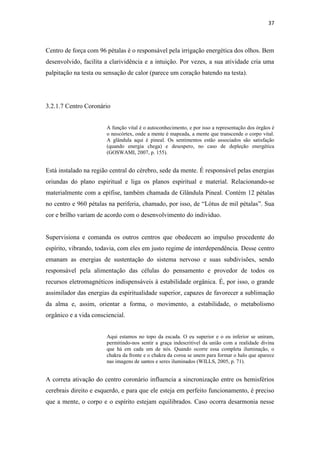 37
Centro de força com 96 pétalas é o responsável pela irrigação energética dos olhos. Bem
desenvolvido, facilita a clarividência e a intuição. Por vezes, a sua atividade cria uma
palpitação na testa ou sensação de calor (parece um coração batendo na testa).
3.2.1.7 Centro Coronário
A função vital é o autoconhecimento, e por isso a representação dos órgãos é
o neocórtex, onde a mente é mapeada, a mente que transcende o corpo vital.
A glândula aqui é pineal. Os sentimentos estão associados são satisfação
(quando energia chega) e desespero, no caso de depleção energética
(GOSWAMI, 2007, p. 155).
Está instalado na região central do cérebro, sede da mente. É responsável pelas energias
oriundas do plano espiritual e liga os planos espiritual e material. Relacionando-se
materialmente com a epífise, também chamada de Glândula Pineal. Contém 12 pétalas
no centro e 960 pétalas na periferia, chamado, por isso, de “Lótus de mil pétalas”. Sua
cor e brilho variam de acordo com o desenvolvimento do indivíduo.
Supervisiona e comanda os outros centros que obedecem ao impulso procedente do
espírito, vibrando, todavia, com eles em justo regime de interdependência. Desse centro
emanam as energias de sustentação do sistema nervoso e suas subdivisões, sendo
responsável pela alimentação das células do pensamento e provedor de todos os
recursos eletromagnéticos indispensáveis à estabilidade orgânica. É, por isso, o grande
assimilador das energias da espiritualidade superior, capazes de favorecer a sublimação
da alma e, assim, orientar a forma, o movimento, a estabilidade, o metabolismo
orgânico e a vida consciencial.
Aqui estamos no topo da escada. O eu superior e o eu inferior se uniram,
permitindo-nos sentir a graça indescritível da união com a realidade divina
que há em cada um de nós. Quando ocorre essa completa iluminação, o
chakra da fronte e o chakra da coroa se unem para formar o halo que aparece
nas imagens de santos e seres iluminados (WILLS, 2005, p. 71).
A correta ativação do centro coronário influencia a sincronização entre os hemisférios
cerebrais direito e esquerdo, e para que ele esteja em perfeito funcionamento, é preciso
que a mente, o corpo e o espírito estejam equilibrados. Caso ocorra desarmonia nesse
 