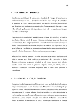 39
4. O FUNCIONAMENTO DAS CORES
Os olhos são sensibilizados de acordo com a frequência de vibração da luz, criando no
cérebro a sensação da cor. As frequências mais baixas dão a sensação do vermelho e
as mais altas do violeta. As frequências mais baixas que o vermelho (infravermelho)
não são vistas, mas sentidas como ondas de calor. Frequências mais altas que o violeta
(ultravioletas), igualmente invisíveis, produzem efeito sobre os organismos vivos, pois
são ondas de alta energia.
As cores exercem uma influência específica nas pessoas, nos animais e, até mesmo,
nas plantas. Há uma espécie de campo vibratório, emitido por cada uma das cores e
suas tonalidades. Esse campo determinaria a sua influência através da modificação do
padrão vibratório molecular do campo energético do ser vivo. Isso explicaria o fato de
a cor influenciar e modificar até pessoas com olhos vendados, sem contato visual com
o padrão colorido. Os animais e plantas estariam na mesma situação.
As plantas são sensíveis aos sons e às cores, crescem e vivem melhor em contato com
músicas suaves e cores claras ou levemente estimulantes. Por outro lado, as plantas
denotam sofrimento, crescimento retardado e até mesmo morrem com músicas
agitadas e com cores escuras e agressivas. Algumas plantas, no entanto, como as
daninhas e venenosas, costumam adaptar-se bem às cores mais agressivas e
estimulantes.
4.1 PRESSUPOSTOS DA ATRAÇÃO E AVERSÃO
Existe uma tendência a entender o efeito das cores como resultado da interferência do
campo vibratório da cor na aura dos seres vivos. Mas a teoria mais aceita é aquela que
explica os efeitos das cores como resultado das modificações que estas provocam no
sistema nervoso. O estímulo colorido, depois de captado pelos olhos, é conduzido ao
cérebro e ali produz transformações bioquímicas que resultam em sensações psíquicas
e somáticas. Assim, surgiram sensações como a leveza do branco, a suavidade a e
alegria do amarelo, a profundidade do azul, a estimulação do vermelho. E também
 