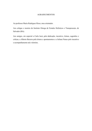 AGRADECIMENTOS
Ao professor Mario Rodriguez Risso, meu orientador.
Aos colegas e mestres do Instituto Omega de Estudos Holísticos e Transpessoais, de
Salvador (BA).
Aos amigos, em especial a Carla Jucá, pela dedicação, incentivo, leitura, sugestões e
críticas, a Alberto Bezerra pela leitura e apontamentos e a Juliana Nunes pelo incentivo
e acompanhamento até o término.
 