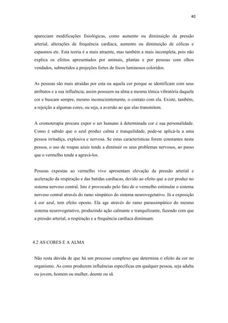 40
apareciam modificações fisiológicas, como aumento ou diminuição da pressão
arterial, alterações de frequência cardíaca, aumento ou diminuição de cólicas e
espasmos etc. Esta teoria é a mais atraente, mas também a mais incompleta, pois não
explica os efeitos apresentados por animais, plantas e por pessoas com olhos
vendados, submetidos a projeções fortes de focos luminosos coloridos.
As pessoas são mais atraídas por esta ou aquela cor porque se identificam com seus
atributos e a sua influência, assim possuem na alma a mesma tônica vibratória daquela
cor e buscam sempre, mesmo inconscientemente, o contato com ela. Existe, também,
a rejeição a algumas cores, ou seja, a aversão ao que elas transmitem.
A cromoterapia procura expor o ser humano à determinada cor e sua personalidade.
Como é sabido que o azul produz calma e tranquilidade, pode-se aplicá-la a uma
pessoa irritadiça, explosiva e nervosa. Se estas características forem constantes nesta
pessoa, o uso de roupas azuis tende a diminuir os seus problemas nervosos, ao passo
que o vermelho tende a agravá-los.
Pessoas expostas ao vermelho vivo apresentam elevação da pressão arterial e
aceleração da respiração e das batidas cardíacas, devido ao efeito que a cor produz no
sistema nervoso central. Isto é provocado pelo fato de o vermelho estimular o sistema
nervoso central através do ramo simpático do sistema neurovegetativo. Já a exposição
à cor azul, tem efeito oposto. Ela age através do ramo parassimpático do mesmo
sistema neurovegetativo, produzindo ação calmante e tranquilizante, fazendo com que
a pressão arterial, a respiração e a frequência cardíaca diminuam.
4.2 AS CORES E A ALMA
Não resta dúvida de que há um processo complexo que determina o efeito da cor no
organismo. As cores produzem influências específicas em qualquer pessoa, seja adulta
ou jovem, homem ou mulher, doente ou sã.
 