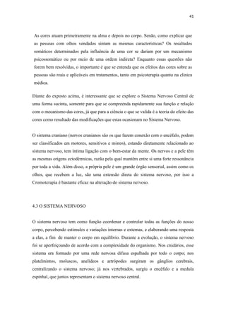 41
As cores atuam primeiramente na alma e depois no corpo. Senão, como explicar que
as pessoas com olhos vendados sintam as mesmas características? Os resultados
somáticos determinados pela influência de uma cor se dariam por um mecanismo
psicossomático ou por meio de uma ordem indireta? Enquanto essas questões não
forem bem resolvidas, o importante é que se entenda que os efeitos das cores sobre as
pessoas são reais e aplicáveis em tratamentos, tanto em psicoterapia quanto na clínica
médica.
Diante do exposto acima, é interessante que se explore o Sistema Nervoso Central de
uma forma sucinta, somente para que se compreenda rapidamente sua função e relação
com o mecanismo das cores, já que para a ciência o que se valida é a teoria do efeito das
cores como resultado das modificações que estas ocasionam no Sistema Nervoso.
O sistema craniano (nervos cranianos são os que fazem conexão com o encéfalo, podem
ser classificados em motores, sensitivos e mistos), estando diretamente relacionado ao
sistema nervoso, tem íntima ligação com o bem-estar da mente. Os nervos e a pele têm
as mesmas origens ectodérmicas, razão pela qual mantêm entre si uma forte ressonância
por toda a vida. Além disso, a própria pele é um grande órgão sensorial, assim como os
olhos, que recebem a luz, são uma extensão direta do sistema nervoso, por isso a
Cromoterapia é bastante eficaz na alteração do sistema nervoso.
4.3 O SISTEMA NERVOSO
O sistema nervoso tem como função coordenar e controlar todas as funções do nosso
corpo, percebendo estímulos e variações internas e externas, e elaborando uma resposta
a elas, a fim de manter o corpo em equilíbrio. Durante a evolução, o sistema nervoso
foi se aperfeiçoando de acordo com a complexidade do organismo. Nos cnidários, esse
sistema era formado por uma rede nervosa difusa espalhada por todo o corpo; nos
platelmintos, moluscos, anelídeos e artrópodes surgiram os gânglios cerebrais,
centralizando o sistema nervoso; já nos vertebrados, surgiu o encéfalo e a medula
espinhal, que juntos representam o sistema nervoso central.
 