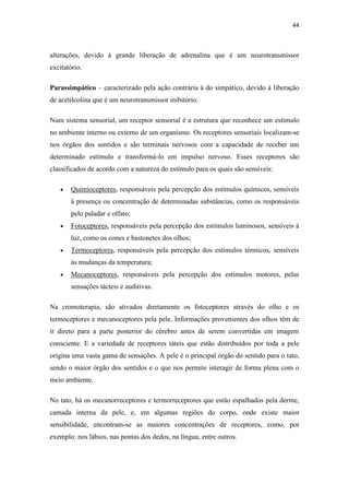 44
alterações, devido à grande liberação de adrenalina que é um neurotransmissor
excitatório.
Parassimpático – caracterizado pela ação contrária à do simpático, devido à liberação
de acetilcolina que é um neurotransmissor inibitório.
Num sistema sensorial, um receptor sensorial é a estrutura que reconhece um estímulo
no ambiente interno ou externo de um organismo. Os receptores sensoriais localizam-se
nos órgãos dos sentidos e são terminais nervosos com a capacidade de receber um
determinado estímulo e transformá-lo em impulso nervoso. Esses receptores são
classificados de acordo com a natureza do estímulo para os quais são sensíveis:
Quimioceptores, responsáveis pela percepção dos estímulos químicos, sensíveis
à presença ou concentração de determinadas substâncias, como os responsáveis
pelo paladar e olfato;
Fotoceptores, responsáveis pela percepção dos estímulos luminosos, sensíveis à
luz, como os cones e bastonetes dos olhos;
Termoceptores, responsáveis pela percepção dos estímulos térmicos, sensíveis
às mudanças da temperatura;
Mecanoceptores, responsáveis pela percepção dos estímulos motores, pelas
sensações tácteis e auditivas.
Na cromoterapia, são ativados diretamente os fotoceptores através do olho e os
termoceptores e mecanoceptores pela pele. Informações provenientes dos olhos têm de
ir direto para a parte posterior do cérebro antes de serem convertidas em imagem
consciente. E a variedade de receptores táteis que estão distribuídos por toda a pele
origina uma vasta gama de sensações. A pele é o principal órgão do sentido para o tato,
sendo o maior órgão dos sentidos e o que nos permite interagir de forma plena com o
meio ambiente.
No tato, há os mecanorreceptores e termorreceptores que estão espalhados pela derme,
camada interna da pele, e, em algumas regiões do corpo, onde existe maior
sensibilidade, encontram-se as maiores concentrações de receptores, como, por
exemplo: nos lábios, nas pontas dos dedos, na língua, entre outros.
 
