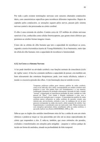 45
Por toda a pele existem terminações nervosas com sensores chamados corpúsculos
táteis, com características específicas para reconhecer diferentes impressões. Depois de
captados pelos corpúsculos, as sensações seguem pelos nervos, passam pelo sistema
nervoso central e são processadas no córtex cerebral.
O olho é uma extensão do cérebro. Contém cerca de 125 milhões de células nervosas
sensíveis à luz, conhecidas como células fotorreceptoras, que geram sinais elétricos que
permitem ao cérebro formar imagens visuais.
Cones são as células do olho humano que tem a capacidade de reconhecer as cores,
segundo a teoria tricromática (teoria de Young-Helmholtz). Já os bastonetes, outro tipo
de célula do olho humano, tem a capacidade de reconhecer a luminosidade.
4.3.2 As Cores e o Sistema Nervoso
A luz pode interferir na atividade cerebral e nas funções normais da consciência (ciclo
de vigília/ sono). A boa luz constante melhora a capacidade de pensar; cria também um
bom relaxamento das estruturas bioquímicas; pode, com muita eficiência, reduzir a
tensão e a excessiva pressão dos olhos. A má iluminação atua no sentido reverso.
Terapeutas poderosos podem gerar intensos padrões de ondas cerebrais,
como os de onda alfa, teta e delta, correspondendo aos estados cerebrais mais
propícios à cura. Eles podem fazer isso ilimitadamente e a sua maneira,
combinando elementos de profundo relaxamento, deixando de lado o mundo
“normal” e despertando as experiências profundas de amor, unidade ou visão
pessoal de “Deus”. Esse estado é dirigido totalmente à cura, sem a
expectativa de resultados para o receptor. A intensidade dos padrões de ondas
cerebrais parece influenciar as ondas cerebrais do paciente criando uma
sintonia que, provavelmente, estimula a cura. As mudanças de cor na aura
parecem corresponder às ondas teta (azul) e delta (amarela) do cérebro. Isso
frequentemente, é considerado como um matiz pela visão. Muitas técnicas de
cura energética apresentam efeitos semelhantes sobre as ondas cerebrais, o
que pode explicar sua eficácia (DZIEMIDKO, 2000, p. 20).
Sabe-se que os órgãos dos sentidos transformam raios de luz e ondas de som em sinais
elétricos e podem-se traçar as vias percorridas por eles até as áreas especializadas do
córtex que respondem a eles. E sabe-se, também, que esses estímulos são pesados,
avaliados e transformados em emoções pela amígdala – pequeno e valioso pedaço de
tecido em forma de amêndoa, situado na profundidade do lobo temporal.
 
