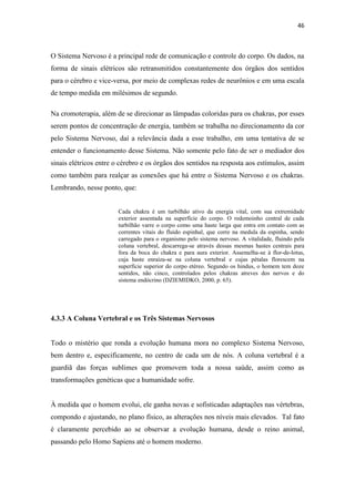46
O Sistema Nervoso é a principal rede de comunicação e controle do corpo. Os dados, na
forma de sinais elétricos são retransmitidos constantemente dos órgãos dos sentidos
para o cérebro e vice-versa, por meio de complexas redes de neurônios e em uma escala
de tempo medida em milésimos de segundo.
Na cromoterapia, além de se direcionar as lâmpadas coloridas para os chakras, por esses
serem pontos de concentração de energia, também se trabalha no direcionamento da cor
pelo Sistema Nervoso, daí a relevância dada a esse trabalho, em uma tentativa de se
entender o funcionamento desse Sistema. Não somente pelo fato de ser o mediador dos
sinais elétricos entre o cérebro e os órgãos dos sentidos na resposta aos estímulos, assim
como também para realçar as conexões que há entre o Sistema Nervoso e os chakras.
Lembrando, nesse ponto, que:
Cada chakra é um turbilhão ativo da energia vital, com sua extremidade
exterior assentada na superfície do corpo. O redemoinho central de cada
turbilhão varre o corpo como uma haste larga que entra em contato com as
correntes vitais do fluido espinhal, que corre na medula da espinha, sendo
carregado para o organismo pelo sistema nervoso. A vitalidade, fluindo pela
coluna vertebral, descarrega-se através dessas mesmas hastes centrais para
fora da boca do chakra e para aura exterior. Assemelha-se à flor-de-lotus,
cuja haste enraíza-se na coluna vertebral e cujas pétalas florescem na
superfície superior do corpo etéreo. Segundo os hindus, o homem tem doze
sentidos, não cinco, controlados pelos chakras atreves dos nervos e do
sistema endócrino (DZIEMIDKO, 2000, p. 65).
4.3.3 A Coluna Vertebral e os Três Sistemas Nervosos
Todo o mistério que ronda a evolução humana mora no complexo Sistema Nervoso,
bem dentro e, especificamente, no centro de cada um de nós. A coluna vertebral é a
guardiã das forças sublimes que promovem toda a nossa saúde, assim como as
transformações genéticas que a humanidade sofre.
À medida que o homem evolui, ele ganha novas e sofisticadas adaptações nas vértebras,
compondo e ajustando, no plano físico, as alterações nos níveis mais elevados. Tal fato
é claramente percebido ao se observar a evolução humana, desde o reino animal,
passando pelo Homo Sapiens até o homem moderno.
 