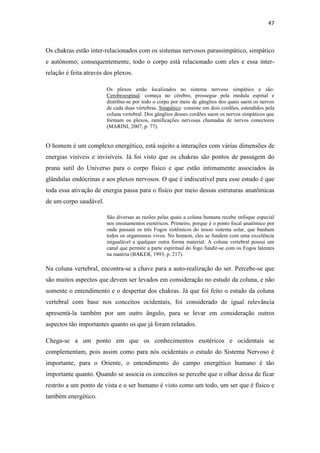 47
Os chakras estão inter-relacionados com os sistemas nervosos parassimpático, simpático
e autônomo; consequentemente, todo o corpo está relacionado com eles e essa inter-
relação é feita através dos plexos.
Os plexos estão localizados no sistema nervoso simpático e são:
Cerobroespinal: começa no cérebro, prossegue pela medula espinal e
distribui-se por todo o corpo por meio de gânglios dos quais saem os nervos
de cada duas vértebras. Simpático: consiste em dois cordões, estendidos pela
coluna vertebral. Dos gânglios desses cordões saem os nervos simpáticos que
formam os plexos, ramificações nervosas chamadas de nervos conectores
(MARINI, 2007, p. 77).
O homem é um complexo energético, está sujeito a interações com várias dimensões de
energias visíveis e invisíveis. Já foi visto que os chakras são pontos de passagem do
prana sutil do Universo para o corpo físico e que estão intimamente associados às
glândulas endócrinas e aos plexos nervosos. O que é indiscutível para esse estudo é que
toda essa ativação de energia passa para o físico por meio dessas estruturas anatômicas
de um corpo saudável.
São diversas as razões pelas quais a coluna humana recebe enfoque especial
nos ensinamentos esotéricos. Primeiro, porque é o ponto focal anatômico por
onde passam os três Fogos sistêmicos do nosso sistema solar, que banham
todos os organismos vivos. No homem, eles se fundem com uma excelência
inigualável a qualquer outra forma material. A coluna vertebral possui um
canal que permite a parte espiritual do fogo fundir-se com os Fogos latentes
na matéria (BAKER, 1993, p. 217).
Na coluna vertebral, encontra-se a chave para a auto-realização do ser. Percebe-se que
são muitos aspectos que devem ser levados em consideração no estudo da coluna, e não
somente o entendimento e o despertar dos chakras. Já que foi feito o estudo da coluna
vertebral com base nos conceitos ocidentais, foi considerado de igual relevância
apresentá-la também por um outro ângulo, para se levar em consideração outros
aspectos tão importantes quanto os que já foram relatados.
Chega-se a um ponto em que os conhecimentos esotéricos e ocidentais se
complementam, pois assim como para nós ocidentais o estudo do Sistema Nervoso é
importante, para o Oriente, o entendimento do campo energético humano é tão
importante quanto. Quando se associa os conceitos se percebe que o olhar deixa de ficar
restrito a um ponto de vista e o ser humano é visto como um todo, um ser que é físico e
também energético.
 