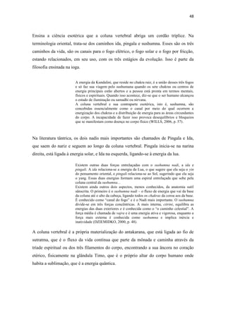 48
Ensina a ciência esotérica que a coluna vertebral abriga um cordão tríplice. Na
terminologia oriental, trata-se dos caminhos ida, pingala e sushumna. Esses são os três
caminhos da vida, são os canais para o fogo elétrico, o fogo solar e o fogo por fricção,
estando relacionados, em seu uso, com os três estágios da evolução. Isso é parte da
filosofia ensinada na ioga.
A energia da Kundalini, que reside no chakra raiz, é a união desses três fogos
e só faz sua viagem pelo sushumana quando os sete chakras ou centros de
energia principais estão abertos e a pessoa está pronta em termos mentais,
físicos e espirituais. Quando isso acontece, diz-se que o ser humano alcançou
o estado de iluminação ou samadhi ou nirvana.
A coluna vertebral e sua contraparte esotérica, isto é, sushumna, são
concebidas essencialmente como o canal por meio do qual ocorrem a
energização dos chakras e a distribuição de energia para as áreas circundantes
do corpo. A incapacidade de fazer isso provoca desequilíbrios e bloqueios
que se manifestam como doença no corpo físico (WILLS, 2006, p. 57).
Na literatura tântrica, os dois nadis mais importantes são chamados de Pingala e Ida,
que saem do nariz e seguem ao longo da coluna vertebral. Pingala inicia-se na narina
direita, está ligada à energia solar, e Ida na esquerda, ligando-se à energia da lua.
Existem outras duas forças entrelaçadas com o sushumna nadi, a ida e
pingali. A ida relaciona-se a energia da Lua, o que sugere que ela seja o yin
do pensamento oriental, e pingali relaciona-se ao Sol, sugerindo que ela seja
o yang. Essas duas energias formam uma espiral entrelaçada que sobe pela
coluna central da sushumna...
Existem ainda outros dois aspectos, menos conhecidos, da anatomia sutil
sânscrita. O primeiro é o sushumna nadi – o fluxo de energia que vai da base
da coluna até o alto da cabeça, ligando todos os chakras da coroa aos da base.
É conhecido como “canal do fogo” e é o Nadi mais importante. O sushumna
divide-se em três forças concêntricas. A mais interna, citrini, equilibra as
energias das duas exteriores e é conhecida como o “o caminho celestial”. A
força média é chamada de vajra e é uma energia ativa e vigorosa, enquanto a
força mais externa é conhecida como sushumna e implica inércia e
inatividade (DZIEMIDKO, 2000, p. 48).
A coluna vertebral é a própria materialização do antakarana, que está ligada ao fio de
sutratma, que é o fluxo da vida contínua que parte da mônada e caminha através da
tríade espiritual ou dos três filamentos do corpo, encontrando a sua âncora no coração
etérico, fisicamente na glândula Timo, que é o próprio altar do corpo humano onde
habita a sublimação, que é a energia quântica.
 