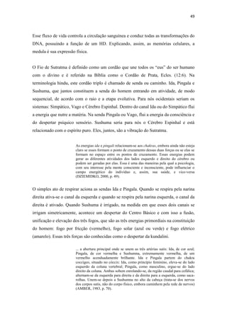 49
Esse fluxo de vida controla a circulação sanguínea e conduz todas as transformações do
DNA, possuindo a função de um HD. Explicando, assim, as memórias celulares, a
medula é sua expressão física.
O Fio de Sutratma é definido como um cordão que une todos os “eus” do ser humano
com o divino e é referido na Bíblia como o Cordão de Prata, Ecles. (12:6). Na
terminologia hindu, este cordão triplo é chamado de senda ou caminho. Ida, Pingala e
Sushuma, que juntos constituem a senda do homem entrando em atividade, de modo
sequencial, de acordo com o raio e a etapa evolutiva. Para nós ocidentais seriam os
sistemas: Simpático, Vago e Cérebro Espinhal. Dentro do canal Ida ou do Simpático flui
a energia que nutre a matéria. Na senda Pingala ou Vago, flui a energia da consciência e
do despertar psíquico sensório. Sushuma seria para nós o Cérebro Espinhal e está
relacionado com o espírito puro. Eles, juntos, são a vibração do Sutratma.
As energias ida e pingali relacionam-se aos chakras, embora ainda não esteja
claro se esses formam o ponto de cruzamento dessas duas forças ou se elas se
formam no espaço entre os pontos de cruzamento. Essas energias podem
gerar as diferentes atividades dos lados esquerdo e direito do cérebro ou
podem ser geradas por elas. Essa é uma das maneiras pela qual a psicologia,
com seu interesse pela mente consciente e inconsciente, pode influenciar o
campo energético do indivíduo e, assim, sua saúde, e vice-versa
(DZIEMIDKO, 2000, p. 49).
O simples ato de respirar aciona as sendas Ida e Pingala. Quando se respira pela narina
direita ativa-se o canal da esquerda e quando se respira pela narina esquerda, o canal da
direita é ativado. Quando Sushuma é irrigado, na medida em que esses dois canais se
irrigam simetricamente, acontece um despertar do Centro Básico e com isso a fusão,
unificação e elevação dos três fogos, que são as três energias primordiais na constituição
do homem: fogo por fricção (vermelho), fogo solar (azul ou verde) e fogo elétrico
(amarelo). Essas três forças são conhecidas como o despertar da kundalini.
... a abertura principal onde se unem as três artérias sutis: Ida, de cor azul;
Pingala, de cor vermelha e Sushumna, extremamente vermelha, de um
vermelho acenduadamente brilhante. Ida e Pingala partem do chakra
coccígeo, situado no cóccix: Ida, como princípio feminino, eleva-se do lado
esquerdo da coluna vertebral; Pingala, como masculino, ergue-se do lado
direito da coluna. Ambas sobem enrolando-se, da região caudal para cefálica;
alternam-se da esquerda para direita e da direita para a esquerda, como saca-
rolhas. Unem-se depois a Sushumna no alto da cabeça (trata-se dos nervos
dos corpos sutis, não do corpo físico, embora caminhem pela rede de nervos)
(AMBER, 1983, p. 70).
 
