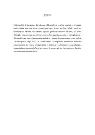 RESUMO
Este trabalho de pesquisa é de natureza bibliográfica e objetiva levantar as principais
contribuições acerca do tema cromoterapia como técnica auxiliar à clínica médica e
psicoterápica. Aborda, inicialmente, aspectos gerais relacionados ao tema, tais como
definição, características e contexto histórico. Em seguida, destacou-se a relação entre a
física quântica e a aura, bem como dos chakras – pontos de passagem do prana sutil do
Universo para o corpo físico – e a cromoterapia. Na sequência, procurou-se destacar o
funcionamento das cores e a relação entre os chakras e o sistema nervoso, ressaltando a
importância de como um influencia o outro e de como cada um é representado. Por fim,
tem-se as considerações finais.
 