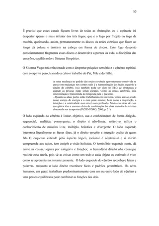 50
É preciso que esses canais fiquem livres de todas as obstruções ou o aspirante irá
despertar apenas o mais inferior dos três fogos, que é o fogo por fricção ou fogo da
matéria, queimando, assim, prematuramente os discos ou redes elétricas que ficam ao
longo da coluna e também na cabeça em forma de discos. Esse fogo desperto
conscientemente fragmenta esses discos e desenvolve a pureza da vida, a disciplina das
emoções, equilibrando o Sistema Simpático.
O Sistema Vago está relacionado com o despertar psíquico sensório e o cérebro espinhal
com o espírito puro, levando a cabo o trabalho do Pai, Mãe e do Filho.
A outra mudança no padrão das ondas cerebrais aparentemente envolvida na
cura e em mudanças nos corpos sutis é a harmonização dos lados esquerdo e
direito do cérebro. Isso também pode ser visto no EEG de terapeutas e
quando as pessoas estão sendo curadas. Como as ondas cerebrais, essa
sincronização é transmitida do terapeuta para o paciente.
...Quando as duas partes estão trabalhando em sincronia, temos acesso a todo
nosso campo de energia e a cura pode ocorrer, bem como a inspiração, a
intuição e a criatividade num nível mais profundo. Muitas técnicas de cura
energética têm o mesmo efeito de combinação das duas metades do cérebro
observada nos terapeutas (DZIEMIDKO, 2000, p. 21).
O lado esquerdo do cérebro é linear, objetivo, usa o conhecimento de forma dirigida,
sequencial, analítica, convergente; o direito é não-linear, subjetivo, utiliza o
conhecimento de maneira livre, múltipla, holística e divergente. O lado esquerdo
interpreta literalmente as frases ditas, já o direito percebe a intenção oculta de quem
fala. O esquerdo entende pelo aspecto lógico, racional e seqüencial e o direito
compreende aos saltos, tem insight e visão holística. O hemisfério esquerdo conta, dá
nome às coisas, separa por categoria e funções; o hemisfério direito não consegue
realizar essa tarefa, pois vê as coisas como um todo e cada objeto ou estímulo é visto
como se apresenta no instante presente. O lado esquerdo do cérebro reconhece letras e
palavras, enquanto o lado direito reconhece faces e padrões geométricos. Os seres
humanos, em geral, trabalham predominantemente com um ou outro lado do cérebro e
uma pessoa equilibrada pode combinar as funções dos dois.
 