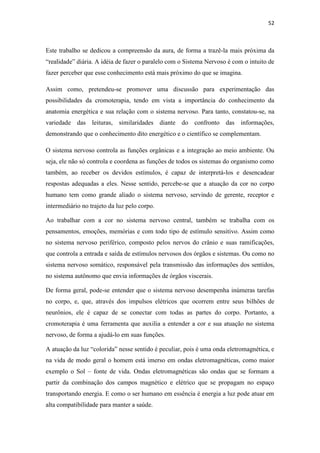 52
Este trabalho se dedicou a compreensão da aura, de forma a trazê-la mais próxima da
“realidade” diária. A idéia de fazer o paralelo com o Sistema Nervoso é com o intuito de
fazer perceber que esse conhecimento está mais próximo do que se imagina.
Assim como, pretendeu-se promover uma discussão para experimentação das
possibilidades da cromoterapia, tendo em vista a importância do conhecimento da
anatomia energética e sua relação com o sistema nervoso. Para tanto, constatou-se, na
variedade das leituras, similaridades diante do confronto das informações,
demonstrando que o conhecimento dito energético e o científico se complementam.
O sistema nervoso controla as funções orgânicas e a integração ao meio ambiente. Ou
seja, ele não só controla e coordena as funções de todos os sistemas do organismo como
também, ao receber os devidos estímulos, é capaz de interpretá-los e desencadear
respostas adequadas a eles. Nesse sentido, percebe-se que a atuação da cor no corpo
humano tem como grande aliado o sistema nervoso, servindo de gerente, receptor e
intermediário no trajeto da luz pelo corpo.
Ao trabalhar com a cor no sistema nervoso central, também se trabalha com os
pensamentos, emoções, memórias e com todo tipo de estímulo sensitivo. Assim como
no sistema nervoso periférico, composto pelos nervos do crânio e suas ramificações,
que controla a entrada e saída de estímulos nervosos dos órgãos e sistemas. Ou como no
sistema nervoso somático, responsável pela transmissão das informações dos sentidos,
no sistema autônomo que envia informações de órgãos viscerais.
De forma geral, pode-se entender que o sistema nervoso desempenha inúmeras tarefas
no corpo, e, que, através dos impulsos elétricos que ocorrem entre seus bilhões de
neurônios, ele é capaz de se conectar com todas as partes do corpo. Portanto, a
cromoterapia é uma ferramenta que auxilia a entender a cor e sua atuação no sistema
nervoso, de forma a ajudá-lo em suas funções.
A atuação da luz “colorida” nesse sentido é peculiar, pois é uma onda eletromagnética, e
na vida de modo geral o homem está imerso em ondas eletromagnéticas, como maior
exemplo o Sol – fonte de vida. Ondas eletromagnéticas são ondas que se formam a
partir da combinação dos campos magnético e elétrico que se propagam no espaço
transportando energia. E como o ser humano em essência é energia a luz pode atuar em
alta compatibilidade para manter a saúde.
 