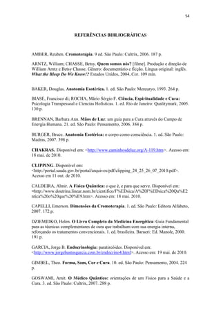 54
REFERÊNCIAS BIBLIOGRÁFICAS
AMBER, Reuben. Cromoterapia. 9 ed. São Paulo: Cultrix, 2006. 187 p.
ARNTZ, William; CHASSE, Betsy. Quem somos nós? [filme]. Produção e direção de
William Arntz e Betsy Chasse. Gênero: documentário e ficção. Língua original: inglês.
What the Bleep Do We Know!? Estados Unidos, 2004, Cor. 109 min.
BAKER, Douglas. Anotomia Esotérica. 1. ed. São Paulo: Mercuryo, 1993. 264 p.
BIASE, Francisco di; ROCHA, Mário Sérgio F. Ciência, Espiritualidade e Cura:
Psicologia Transpessoal e Ciencias Holísticas. 1. ed. Rio de Janeiro: Qualitymark, 2005.
130 p.
BRENNAN, Barbara Ann. Mãos de Luz: um guia para a Cura através do Campo de
Energia Humana. 21. ed. São Paulo: Pensamento, 2006. 384 p.
BURGER, Bruce. Anatomia Esotérica: o corpo como consciência. 1. ed. São Paulo:
Madras, 2007. 398 p.
CHAKRAS. Disponível em: <http://www.caminhosdeluz.org/A-119.htm>. Acesso em:
18 mai. de 2010.
CLIPPING. Disponível em:
<http://portal.saude.gov.br/portal/arquivos/pdf/clipping_24_25_26_07_2010.pdf>.
Acesso em 11 out. de 2010.
CALDEIRA, Almir. A Física Quântica: o que é, e para que serve. Disponível em:
<http://www.doutrina.linear.nom.br/cientifico/F%EDsica/A%20F%EDsica%20Qu%E2
ntica%20o%20que%20%E9.htm>. Acesso em: 18 mai. 2010.
CAPELLI, Emerson. Dimensões da Cromoterapia. 1. ed. São Paulo: Editora Alfabeto,
2007. 172 p.
DZIEMIDKO, Helen. O Livro Completo da Medicina Energética: Guia Fundamental
para as técnicas complementares de cura que trabalham com sua energia interna,
reforçando os tratamentos convencionais. 1. ed. brasileira. Barueri: Ed. Manole, 2000.
191 p.
GARCIA, Jorge B. Endocrinologia: paratireóides. Disponível em:
<http://www.jorgebastosgarcia.com.br/endocrino4.html>. Acesso em: 19 mai. de 2010.
GIMBEL, Theo. Forma, Som, Cor e Cura. 10. ed. São Paulo: Pensamento, 2004. 224
p.
GOSWAMI, Amit. O Médico Quântico: orientações de um Físico para a Saúde e a
Cura. 3. ed. São Paulo: Cultrix, 2007. 288 p.
 