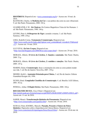 55
HISTÓRICO. Disponível em: <www.cromoterapia.org.br> Acesso em: 18 mai. de
2010.
KLOTSCHE, Charles. A Medicina da Cor: o uso prático das cores na cura vibracional.
9. ed. São Paulo: Pensamento, 2000. 182 p.
LEADBEATER, C.W. Os Chakras: Os Centros Magnéticos Vitais do Ser Humano. 1.
ed. São Paulo: Pensamento, 1980. 144 p.
LEVINE, Peter A. O Despertar do Tigre: curando o trauma. 3. ed. São Paulo:
Summus, 1999. 234 p.
LIMA, Rodolfo Correa. Tratamento Cromoterapia. Disponível em:
<http://www.cecth.com.br/index.php?option=com_content&task=view&id=57&Itemid
=57>. Acesso em: 16 mai. 2010.
LUZ VITAL. Os Sete Corpos. Disponível em:
<http://luzvital.blogspot.com/2008/08/os-sete-corpos.html>. Acesso em: 29 mai. 2010.
MORAES, Alberto. O Livro do Cérebro, 1: funções e anatomia. São Paulo: Duetto,
2009. 73 p.
MORAES, Alberto. O Livro do Cérebro, 2: sentidos e emoções. São Paulo: Duetto,
2009. 147 p.
MARINI, Elaine. Cromoterapia: dicas e orientações de como as cores podem mudar
sua vida. 3. ed. Rio de Janeiro: Nova Era, 2007. 158 p.
MOORE, Keith L. Anatomia Orientada para Clínica. 3. ed. Rio de Janeiro: Editora
Guanabara Koogan AS, 1994.
NUNES, René. Compêndio Científico de Cromoterapia. 4. ed. Brasília: LGE Editora,
2001. 412 p.
POWELL, Arthur. O Duplo Etérico. São Paulo: Pensamento, 2008. 184 p.
RIO GRANDE DO SUL. Eixo I Parte I. Disponível em:
http://portal.saude.gov.br/portal/arquivos/pdf/RIO%20GRANDE%20DO%20SUL.pdf>.
Acesso em: 11 out. de 2010.
SADER, Moacir. Transformação Quântica do Pensamento. Disponível em:
<http://www.moacirsader.com/quantico.htm>. Acesso em: 18 mai. 2010.
SCHULZ, Peter; KNOBEL, Marcelo. Passado, Presente e Futuro da Física
Quântica: Digressões sobre a Importância da Ciência Básica. Disponível em:
<http://www.comciencia.br/reportagens/fisica/fisica10.htm>. Acesso em: 20 de mai. de
2010.
 