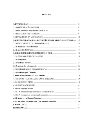 SUMÁRIO
1. INTRODUÇÃO....................................................................................................... 8
1.1 CONSIDERAÇÕES GERAIS................................................................................ 8
1.2 PROCEDIMENTOS METODOLÓGICOS ........................................................... 9
1.3 PRESSUPOSTOS TEÓRICOS............................................................................... 9
1.4 ESTRUTURA DA MONOGRAFIA ..................................................................... 10
2. CROMOTERAPIA: UMA REFLEXÃO SOBRE ALGUNS ASPECTOS ...... 12
2.1 FUNDAMENTOS DA CROMOTERAPIA .......................................................... 14
2.1.1 Definição e características ................................................................................ 14
2.1.2 Aspectos históricos ............................................................................................ 17
3. O EQUILÍBRIO ENERGÉTICO PELA COR ................................................... 18
3.1 A FÍSICA QUÂNTICA E A AURA ...................................................................... 18
3.1.1 Perispírito ........................................................................................................... 22
3.1.2 O Duplo Etérico ................................................................................................. 24
3.1.3 A aura das sete camadas ................................................................................... 26
3.2 OS CHAKRAS E A CROMOTERAPIA ............................................................... 28
3.2.1 Os Principais Chakras ...................................................................................... 31
4. O FUNCIONAMENTO DAS CORES.................................................................. 39
4.1 AS DUAS TEORIAS: ATRAÇÃO E AVERSÃO................................................. 39
4.2 A CORES E A ALMA ........................................................................................... 40
4.3 O SISTEMA NERVOSO ....................................................................................... 41
4.3.1 Os Tipos de Nervos ............................................................................................ 42
4.3.1.1 A transmissão do estímulo do Sistema Nervoso .............................................. 42
4.3.1.2 A passagem do impulso pelo neurônio ............................................................ 43
4.3.2 As cores e o Sistema Nervoso ........................................................................... 45
4.3.3 A Coluna Vertebral e os Três Sistemas Nervosos .......................................... 46
5. CONCLUSÃO......................................................................................................... 51
REFERÊNCIAS.......................................................................................................... 54
 