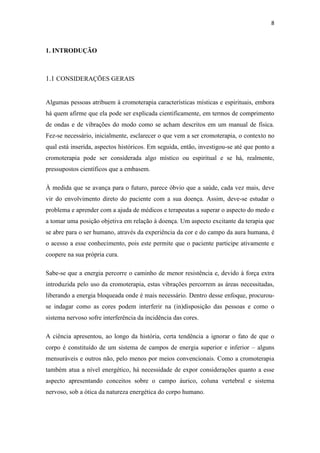 8
1. INTRODUÇÃO
1.1 CONSIDERAÇÕES GERAIS
Algumas pessoas atribuem à cromoterapia características místicas e espirituais, embora
há quem afirme que ela pode ser explicada cientificamente, em termos de comprimento
de ondas e de vibrações do modo como se acham descritos em um manual de física.
Fez-se necessário, inicialmente, esclarecer o que vem a ser cromoterapia, o contexto no
qual está inserida, aspectos históricos. Em seguida, então, investigou-se até que ponto a
cromoterapia pode ser considerada algo místico ou espiritual e se há, realmente,
pressupostos científicos que a embasem.
À medida que se avança para o futuro, parece óbvio que a saúde, cada vez mais, deve
vir do envolvimento direto do paciente com a sua doença. Assim, deve-se estudar o
problema e aprender com a ajuda de médicos e terapeutas a superar o aspecto do medo e
a tomar uma posição objetiva em relação à doença. Um aspecto excitante da terapia que
se abre para o ser humano, através da experiência da cor e do campo da aura humana, é
o acesso a esse conhecimento, pois este permite que o paciente participe ativamente e
coopere na sua própria cura.
Sabe-se que a energia percorre o caminho de menor resistência e, devido à força extra
introduzida pelo uso da cromoterapia, estas vibrações percorrem as áreas necessitadas,
liberando a energia bloqueada onde é mais necessário. Dentro desse enfoque, procurou-
se indagar como as cores podem interferir na (in)disposição das pessoas e como o
sistema nervoso sofre interferência da incidência das cores.
A ciência apresentou, ao longo da história, certa tendência a ignorar o fato de que o
corpo é constituído de um sistema de campos de energia superior e inferior – alguns
mensuráveis e outros não, pelo menos por meios convencionais. Como a cromoterapia
também atua a nível energético, há necessidade de expor considerações quanto a esse
aspecto apresentando conceitos sobre o campo áurico, coluna vertebral e sistema
nervoso, sob a ótica da natureza energética do corpo humano.
 