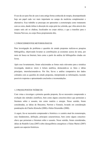 9
O uso da cor para fins de cura é uma antiga forma conhecida de terapia, desempenhando
hoje um papel cada vez mais importante no campo da medicina complementar e
alternativa. Esse trabalho se preocupa em apresentar a cromoterapia como tratamento
com as cores, dando ênfase à absorção do corpo pela luz colorida, que vibra através dos
corpos sutis até os chakras, localizados no corpo etérico, e que a transfere para o
Sistema Nervoso, no corpo físico propriamente dito.
1.2 PROCEDIMENTOS METODOLÓGICOS
Para investigação do problema e questões de estudo propostas realizou-se pesquisa
bibliográfica, objetivando levantar as contribuições já existentes acerca do tema, por
meio de busca na Internet, bem como a partir da análise de bibliografias citadas em
livros.
Após esse levantamento, foram selecionadas as fontes mais relevantes para a temática
investigada, dando-se início à leitura analítica, destacando-se os fatos e idéias
principais, interrelacionando-os. Por fim, fez-se a análise comparativa dos dados
coletados com as questões de estudo propostas, interpretando as informações, tecendo
possíveis respostas e apresentando conclusões e recomendações.
1.3 PRESSUPOSTOS TEÓRICOS
Com vistas a investigar a primeira questão proposta, fez-se necessário compreender a
evolução dos métodos científicos, bem como alguns conceitos-chave que permeiam a
literatura sobre o assunto, tais como matéria e energia. Nesse sentido, foram
consideradas, as idéias de Descartes, Newton e Einstein, levando em consideração
ponderações de Charles Klotsche (2000) e Helen Dziemidko (2000).
A seguir, fez-se necessário compreender o histórico e o cenário atual da cromoterapia,
seus fundamentos, definição, principais características, bem como alguns conceitos-
chave que permeiam a literatura sobre o assunto. Nesse sentido, foram consideradas,
idéias de Rodolfo Lima (2007) sobre desequilíbrios energéticos e Elaine Marini (2007)
quanto aos aspectos históricos.
 