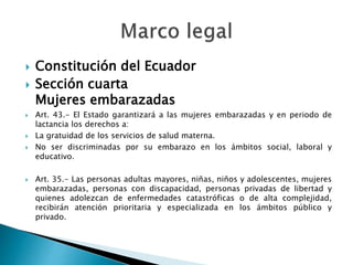  Constitución del Ecuador
 Sección cuarta
Mujeres embarazadas
 Art. 43.- El Estado garantizará a las mujeres embarazadas y en periodo de
lactancia los derechos a:
 La gratuidad de los servicios de salud materna.
 No ser discriminadas por su embarazo en los ámbitos social, laboral y
educativo.
 Art. 35.- Las personas adultas mayores, niñas, niños y adolescentes, mujeres
embarazadas, personas con discapacidad, personas privadas de libertad y
quienes adolezcan de enfermedades catastróficas o de alta complejidad,
recibirán atención prioritaria y especializada en los ámbitos público y
privado.
 