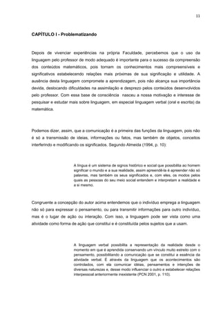 11



CAPÍTULO I - Problematizando



Depois de vivenciar experiências na própria Faculdade, percebemos que o uso da
linguagem pelo professor de modo adequado é importante para o sucesso da compreensão
dos conteúdos matemáticos, pois tornam os conhecimentos mais compreensíveis e
significativos estabelecendo relações mais próximas de sua significação e utilidade. A
ausência desta linguagem compromete a aprendizagem, pois não alcança sua importância
devida, deslocando dificuldades na assimilação e desprezo pelos conteúdos desenvolvidos
pelo professor. Com essa base de consciência nasceu a nossa motivação e interesse de
pesquisar e estudar mais sobre linguagem, em especial linguagem verbal (oral e escrita) da
matemática.




Podemos dizer, assim, que a comunicação é a primeira das funções da linguagem, pois não
é só a transmissão de ideias, informações ou fatos, mas também de objetos, conceitos
interferindo e modificando os significados. Segundo Almeida (1994, p. 10):




                       A língua é um sistema de signos histórico e social que possibilita ao homem
                       significar o mundo e a sua realidade, assim apreendê-la é apreender não só
                       palavras, mas também os seus significados e, com eles, os modos pelos
                       quais as pessoas do seu meio social entendem e interpretam a realidade e
                       a si mesmo.



Congruente a concepção do autor acima entendemos que o indivíduo emprega a linguagem
não só para expressar o pensamento, ou para transmitir informações para outro indivíduo,
mas é o lugar de ação ou interação. Com isso, a linguagem pode ser vista como uma
atividade como forma de ação que constitui e é constituída pelos sujeitos que a usam.




                       A linguagem verbal possibilita a representação da realidade desde o
                       momento em que é aprendida conservando um vínculo muito estreito com o
                       pensamento, possibilitando a comunicação que se constitui a essência da
                       atividade verbal. É através da linguagem que os acontecimentos são
                       controlados, com ela comunicar idéias, pensamentos e intenções de
                       diversas naturezas e, desse modo influenciar o outro e estabelecer relações
                       interpessoal anteriormente inexistente (PCN 2001, p. 110).
 
