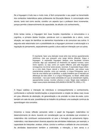 12



Se a linguagem é tudo isso e muito mais, é fácil compreender o seu papel na transmissão
dos conteúdos matemáticos pelos professores da Educação Básica. A comunicação entre
alunos, tanto oral como escrita, constitui um aspecto que o professor deve incrementar,
porque permite o desenvolvimento de capacidade, de atitude e do conhecimento.




Entre tantas outras, a linguagem tem duas funções importantes: a comunicativa e a
cognitiva, a primeira destas funções, prende-se com a capacidade de o aluno, numa
situação, ser capaz de identificar os elementos importantes e de comunicar aos outros. A
segunda está relacionada com a possibilidade de a linguagem promover a estruturação e a
regulação do pensamento, especialmente quando o aluno está em interação com os outros.




                        É importante, fazer uma distinção inicial entre dois termos aparentemente
                        sinônimos, mas que possuem uma carga teórica diferente: língua e
                        linguagem. A expressão linguagem designa uma faculdade humana
                        universal, algo que caracteriza um fenômeno da espécie humana, como
                        homo sapiens, ou seja, como um sujeito reflexivo, pois pela linguagem
                        conseguimos nos tornar seres sociais, racionais. A expressão língua refere-
                        se a uma dada língua natural e histórica particular, que possui suas
                        características próprias, como por exemplo, a Língua Portuguesa, que é
                        fruto de uma história que a identifica, a nação brasileira que é marcada por
                        diferenças de toda ordem. E a Língua Portuguesa, no Brasil, reflete essa
                        diversidade – nas suas muitas variedades em que se caracterizam regiões,
                        agrupamentos sociais, mundos urbanos e rurais. Negar essa realidade é
                        negar nossa própria identidade (SOLANGELA DA MATTA, 2009, p. 27).



A língua viabiliza a interação de indivíduos e consequentemente o conhecimento,
confrontando e sofrendo transformações e proporcionando a criação de idéias mais novas
em grau diferente de abstração, de generalização e de precisão na área de exata, como
também em sala de aula, possibilitando ao trabalho do professor uma avaliação contínua da
aprendizagem dos conceitos.




Iniciamos a nossa reflexão pensando sobre o papel da linguagem matemática no
desenvolvimento do aluno, levando em consideração que as atividades que envolvem a
matemática não contribuem exclusivamente só para a formação do pensamento lógico-
matemático, mas desenvolvem diversos aspectos das atividades intelectuais, por exemplo, a
capacidade de interpretar, analisar, criticar, concluir e verificar a validade de uma conclusão.
As atividades desenvolvem também a criatividade, a interação, o bom senso e a
 