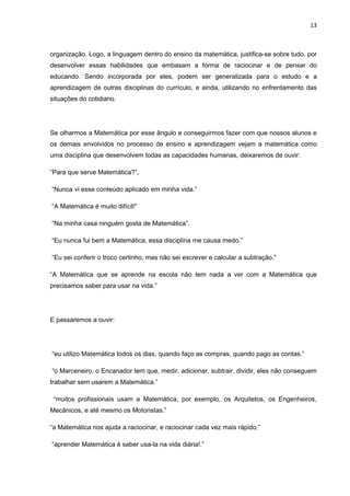 13



organização. Logo, a linguagem dentro do ensino da matemática, justifica-se sobre tudo, por
desenvolver essas habilidades que embasam a forma de raciocinar e de pensar do
educando. Sendo incorporada por eles, podem ser generalizada para o estudo e a
aprendizagem de outras disciplinas do currículo, e ainda, utilizando no enfrentamento das
situações do cotidiano.




Se olharmos a Matemática por esse ângulo e conseguirmos fazer com que nossos alunos e
os demais envolvidos no processo de ensino e aprendizagem vejam a matemática como
uma disciplina que desenvolvem todas as capacidades humanas, deixaremos de ouvir:

“Para que serve Matemática?”,

“Nunca vi esse conteúdo aplicado em minha vida.”

“A Matemática é muito difícil!”

“Na minha casa ninguém gosta de Matemática”.

“Eu nunca fui bem a Matemática, essa disciplina me causa medo.”

“Eu sei conferir o troco certinho, mas não sei escrever e calcular a subtração.”

“A Matemática que se aprende na escola não tem nada a ver com a Matemática que
precisamos saber para usar na vida.”




E passaremos a ouvir:




“eu utilizo Matemática todos os dias, quando faço as compras, quando pago as contas.”

“o Marceneiro, o Encanador tem que, medir, adicionar, subtrair, dividir, eles não conseguem
trabalhar sem usarem a Matemática.”

 “muitos profissionais usam a Matemática, por exemplo, os Arquitetos, os Engenheiros,
Mecânicos, e até mesmo os Motoristas.”

“a Matemática nos ajuda a raciocinar, e raciocinar cada vez mais rápido.”

“aprender Matemática é saber usa-la na vida diária!.”
 