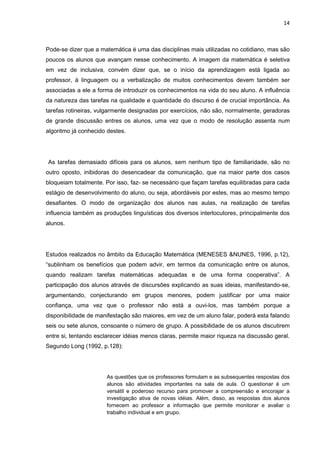 14



Pode-se dizer que a matemática é uma das disciplinas mais utilizadas no cotidiano, mas são
poucos os alunos que avançam nesse conhecimento. A imagem da matemática é seletiva
em vez de inclusiva, convém dizer que, se o início da aprendizagem está ligada ao
professor, à linguagem ou a verbalização de muitos conhecimentos devem também ser
associadas a ele a forma de introduzir os conhecimentos na vida do seu aluno. A influência
da natureza das tarefas na qualidade e quantidade do discurso é de crucial importância. As
tarefas rotineiras, vulgarmente designadas por exercícios, não são, normalmente, geradoras
de grande discussão entres os alunos, uma vez que o modo de resolução assenta num
algoritmo já conhecido destes.




As tarefas demasiado difíceis para os alunos, sem nenhum tipo de familiaridade, são no
outro oposto, inibidoras do desencadear da comunicação, que na maior parte dos casos
bloqueiam totalmente. Por isso, faz- se necessário que façam tarefas equilibradas para cada
estágio de desenvolvimento do aluno, ou seja, abordáveis por estes, mas ao mesmo tempo
desafiantes. O modo de organização dos alunos nas aulas, na realização de tarefas
influencia também as produções linguísticas dos diversos interlocutores, principalmente dos
alunos.




Estudos realizados no âmbito da Educação Matemática (MENESES &NUNES, 1996, p.12),
“sublinham os benefícios que podem advir, em termos da comunicação entre os alunos,
quando realizam tarefas matemáticas adequadas e de uma forma cooperativa”. A
participação dos alunos através de discursões explicando as suas ideias, manifestando-se,
argumentando, conjecturando em grupos menores, podem justificar por uma maior
confiança, uma vez que o professor não está a ouvi-los, mas também porque a
disponibilidade de manifestação são maiores, em vez de um aluno falar, poderá esta falando
seis ou sete alunos, consoante o número de grupo. A possibilidade de os alunos discutirem
entre si, tentando esclarecer idéias menos claras, permite maior riqueza na discussão geral.
Segundo Long (1992, p.128):




                       As questões que os professores formulam e as subsequentes respostas dos
                       alunos são atividades importantes na sala de aula. O questionar é um
                       versátil e poderoso recurso para promover a compreensão e encorajar a
                       investigação ativa de novas idéias. Além, disso, as respostas dos alunos
                       fornecem ao professor a informação que permite monitorar e avaliar o
                       trabalho individual e em grupo.
 
