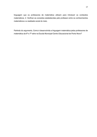 17



linguagem que os professores de matemática utilizam para introduzir os conteúdos
matemáticos. 2. Verificar as conexões estabelecidas pelo professor entre os conhecimentos
matemáticos e a realidade social do meio.




Partindo do argumento, Como é desenvolvida a linguagem matemática pelos professores de
matemática da 6ª e 7ª série na Escola Municipal Centro Educacional de Ponto Novo?
 