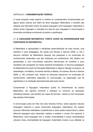 18



CAPÍTULO II - FUNDAMENTAÇÃO TEÓRICA

A nossa proposta neste capítulo é mostrar as compreensões fundamentadas em
alguns atuais autores que falam do tema linguagem Matemática, e também das
relações que intercalam dentro da própria linguagem como linguagem matemática e
prática social, linguagem e interação em sala de aula, linguagem e comunicação e
dimensões simbólicas envolvendo conceitos e significados.


2.1 A LINGUAGEM MATEMÁTICA: PONTO CHAVE NA APRENDIZAGEM DOS
CONTEÚDOS DA MATEMÀTICA.


A Matemática é apresentada e trabalhada essencialmente de duas formas: uma
científica e outra pedagógica. De açodo com Bicudo e Garnica (2002, p. 45) o
discurso cientifico da Matemática aparece nas pesquisas e na construção do
conhecimento matemático que são realizados por profissionais. Daí objetiva ser
apresentado a uma comunidade especifica denominado de cientifica e seus
resultados são divulgados em textos bastante formalizados. O discurso pedagógico
da Matemática faz parte da Educação Matemática e objetiva interagir na postura, na
metodologia, na didática, nos textos escritos e falados. Os autores, Bicudo e Garnica
(2002, p. 46) concluem que: Ambos os discursos pautam-se na construção do
conhecimento matemático plasmada na comunicação, na negociação oral de
significados e na mediação desempenhada pelo texto escrito.


Compreender a linguagem matemática auxilia no entendimento da própria
Matemática, isto significa conhecer e distinguir os números, as operações
aritméticas básicas, mas também ser capaz de formular críticas ou tirar conclusões
das próprias informações.


A comunicação pode ser feita nas mais diversas formas, sendo algumas naturais
(linguagem materna) e outras construídas (linguagem matemática). Os sujeitos
possuem diferentes habilidades e preferências e todos podem desenvolver e utilizar
diferente linguagem para interpretar, explicar e analisar o mundo. Em especial, a
Matemática, como linguagem tem o caráter universalidade e outras manifestações
culturais. Essa universalidade da linguagem matemática mostra a sua utilidade na
 