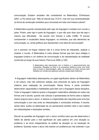 19



comunicação. Existem verdades não contestáveis na Matemática. D’Ambrosio
(2001, p.74) coloca que: “Não se discute que ‘2+2=4’, mas sim sua contextualização
na forma de construção simbólica que é ancorada em toda uma historia cultural”.


A Matemática quando caracterizada pelo rigor de linguagem é isolada num mundo a
parte. Porém, este rigor é parte da linguagem, o que não quer dizer que ela seja o
mesmo que dificuldade.       De acordo com Imenes e Lellis (1998): “É preciso
compreender o vocabulário dessa linguagem, os símbolos, que são elementos de
comunicação, ou, sinais gráficos que representam uma ideia de comunicação”.


Ler e escrever na língua materna não é a única forma de interpretar, explicar e
analisar o mundo. A Matemática é outra dessas formas que tem seus códigos e
linguagem própria e um sistema de comunicação e de representação da realidade
construída ao longo de sua historia. Para (Luiz 2006, p.120):

                     A Matemática está relacionada com a história e o desenvolvimento das
                     civilizações. Resgatar os fatos e os processos históricos torna uma fonte
                     para o ensino e aprendizagem, além, de constituir um ótimo recurso para
                     trabalhar em virtude dos aspectos culturais nesses fatos históricos.



A linguagem matemática desempenha um papel significativo dentro da Matemática
e da cultura, mas não sobrevive isolada, pois prescinde do apoio da linguagem
materna para realização da comunicação. Dessa forma, é ponto prioritário
desenvolver capacidades e habilidades para lidar com a linguagem dessa disciplina.
Tanto a linguagem materna quanto a linguagem matemática utilizadas em aulas nas
formas oral e escrita, quando não colocas e apresentadas de forma clara e objetiva
trazem prejuízo para o aluno. A clareza e a objetividade são requisitos para uma boa
comunicação e com isso evita as interpretações e conclusões errôneas. A escrita,
sendo clara, auxilia na elaboração de um pensamento também claro e isso implica
em interpretações e resoluções corretas.


Discutir as questões de linguagem com o aluno contribui para que ele desenvolva o
hábito de atentar para o real significado de cada palavra em uma situação ou
problema e se torne independente na análise da situação ou na resolução do
problema. Quantas vezes o aluno não resolve um problema por não entender o que
 