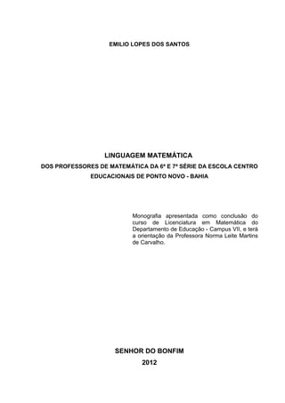 2



                   EMILIO LOPES DOS SANTOS




                  LINGUAGEM MATEMÁTICA
DOS PROFESSORES DE MATEMÁTICA DA 6ª E 7ª SÉRIE DA ESCOLA CENTRO
              EDUCACIONAIS DE PONTO NOVO - BAHIA




                          Monografia apresentada como conclusão do
                          curso de Licenciatura em Matemática do
                          Departamento de Educação - Campus VII, e terá
                          a orientação da Professora Norma Leite Martins
                          de Carvalho.




                     SENHOR DO BONFIM
                             2012
 