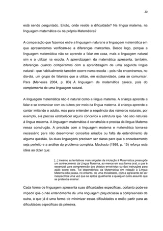 20



está sendo perguntado. Então, onde reside a dificuldade? Na língua materna, na
linguagem matemática ou na própria Matemática?


A comparação que fazemos entre a linguagem natural e a linguagem matemática em
que apresentamos verificam-se a diferenças marcantes. Desde logo, porque a
linguagem matemática não se aprende a falar em casa, mais a linguagem natural
sim e a utilizar na escola. A aprendizagem da matemática apresenta, também,
diferenças quando comparamos com a aprendizagem de uma segunda língua
natural - que habitualmente também ocorre numa escola – pois não encontramos, no
dia-dia, um grupo de falantes que a utilize, em exclusividade, para se comunicar.
Para (Meneses 2004, p. 03) A linguagem da matemática carece, pois do
complemento de uma linguagem natural.


A linguagem matemática não é natural como a língua materna. A criança aprende a
falar e se comunicar com os outros por meio da língua materna. A criança aprende a
contar imitando o adulto, mas para entender a sequência dos números naturais, por
exemplo, ela precisa estabelecer alguns conceitos e estrutura que não são naturais
à língua materna. A linguagem matemática é construída e precisa da língua Materna
nessa construção. A precisão com a linguagem materna e matemática torna-se
necessário para não desenvolver conceitos errados ou falta de entendimento de
alguma questão. As duas linguagens precisam ser claras para que o encadeamento
seja perfeito e a análise do problema completa. Machado (1998, p. 15) reforça esta
idéia ao dizer que:


                      [...] mesmo as tentativas mais singelas de iniciação à Matemática pressupõe
                      um conhecimento da Língua Materna, ao menos em sua forma oral, o que é
                      essencial para compreensão dos objetos envolvidos ou das instruções para
                      ação sobre eles. Tal dependência da Matemática em relação à Língua
                      Materna não passa, no entanto, de uma trivialidade, com a agravante de ser
                      inespecífica uma vez que se aplica igualmente a qualquer outro assunto que
                      se pretenda ensinar.


Cada forma de linguagem apresenta suas dificuldades especificas, portanto pode-se
impedir que o não entendimento de uma linguagem prejudicasse a compreensão da
outra, o que já é uma forma de minimizar essas dificuldades e então partir para as
dificuldades especificas da primeira.
 