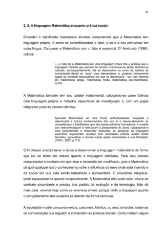 21



2. 2. A linguagem Matemática enquanto prática social.


Entender o significado matemático envolve compreender que a Matemática tem
linguagem própria, é como se aprendêssemos a falar, a ler e a nos comunicar em
outra língua. Comparar a Matemática com o falar é essencial. D’ Ambrosio (1986),
coloca:

                     [...] o fato de a Matemática ser uma linguagem (mais fina e precisa que a
                     linguagem natural) que permite ao homem comunicar-se sobre fenômenos
                     naturais, consequentemente, ela se desenvolve no curso da história da
                     humanidade desde os “sons” mais elementares, e, portanto intimamente
                     ligada ao contexto sociocultural em que se desenvolve - por isso falamos
                     em matemática grega, matemática hindu, matemática pré-colombiana.
                     (p.35).



A Matemática também tem seu caráter instrumental, colocando-se como Ciência
com linguagem própria e métodos específicos de investigação. E com um papel
integrador junto às demais ciências.


                     Aprender Matemática de uma forma contextualizada, integrada e
                     relacionada a outros conhecimentos traz em si o desenvolvimento de
                     competências e habilidades que são essencialmente formadoras, á medida
                     que instrumentalizam e estruturam o pensamento do aluno, capacitando-o
                     para compreender e interpretar situações, se apropriar da linguagem
                     especifica, argumentar, analisar, tirar conclusões própria, avaliar tomar
                     decisões, generalizar e muitas outras ações necessárias a sua formação.
                     (PCN+, 2002, p.111).


O Professor precisa levar o aluno a desenvolver a linguagem matemática de forma
que ela se torne tão natural quanto á linguagem cotidiana. Para isso precisa
compreender o contexto em que atua e necessita ser modificado, pois a Matemática
tal qual qualquer outro conhecimento sofre a influência do meio onde está inserido e
da época em que está sendo trabalhada e apresentada. É proveitoso integrá-lo,
tanto espacialmente quanto temporalmente. A Matemática não pode estar imune ao
contexto circundante e precisa tirar partido da evolução e da tecnologia. Não dá
mais para ensinar hoje como se ensinava ontem, porque tanto a linguagem quanto
o comportamento dos usuários se alteram de forma contínua.


A sociedade impõe comportamentos, costumes, hábitos, ou seja, símbolos, sistemas
de comunicação que regulam e comandam as práticas sociais. Como homem algum
 