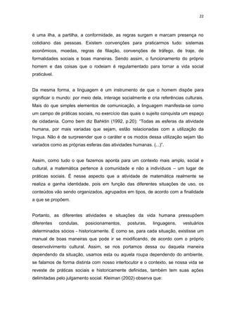 22



é uma ilha, a partilha, a conformidade, as regras surgem e marcam presença no
cotidiano das pessoas. Existem convenções para praticarmos tudo: sistemas
econômicos, moedas, regras de filiação, convenções de tráfego, de traje, de
formalidades sociais e boas maneiras. Sendo assim, o funcionamento do próprio
homem e das coisas que o rodeiam é regulamentado para tornar a vida social
praticável.


Da mesma forma, a linguagem é um instrumento de que o homem dispõe para
significar o mundo: por meio dela, interage socialmente e cria referências culturais.
Mais do que simples elementos de comunicação, a linguagem manifesta-se como
um campo de práticas sociais, no exercício das quais o sujeito conquista um espaço
de cidadania. Como bem diz Bahktin (1992, p.20): “Todas as esferas da atividade
humana, por mais variadas que sejam, estão relacionadas com a utilização da
língua. Não é de surpreender que o caráter e os modos dessa utilização sejam tão
variados como as próprias esferas das atividades humanas. (...)”.


Assim, como tudo o que fazemos aponta para um contexto mais amplo, social e
cultural, a matemática pertence à comunidade e não a indivíduos – um lugar de
práticas sociais. É nesse aspecto que a atividade de matemática realmente se
realiza e ganha identidade, pois em função das diferentes situações de uso, os
conteúdos vão sendo organizados, agrupados em tipos, de acordo com a finalidade
a que se propõem.


Portanto, as diferentes atividades e situações da vida humana pressupõem
diferentes    condutas,   posicionamentos,     posturas,   linguagens,    vestuários
determinados sócios - historicamente. É como se, para cada situação, existisse um
manual de boas maneiras que pode ir se modificando, de acordo com o próprio
desenvolvimento cultural. Assim, se nos portamos dessa ou daquela maneira
dependendo da situação, usamos esta ou aquela roupa dependendo do ambiente,
se falamos de forma distinta com nosso interlocutor e o contexto, se nossa vida se
reveste de práticas sociais e historicamente definidas, também tem suas ações
delimitadas pelo julgamento social. Kleiman (2002) observa que:
 