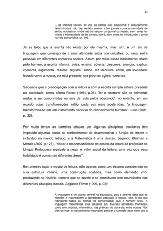 23



                     ... as práticas sociais de uso da escrita são situacional e culturalmente
                     determinadas: não faz sentido ensinar a ler jornais numa comunidade de
                     sertão nordestino, onde não há sequer um jornal ou revista, sem antes ter
                     criado a necessidade de ler jornais, isto é, sem antes ter introduzido o jornal
                     na vida comunitária. (p. 69).


Já se falou que a escrita não existe por ela mesma, mas, sim, é um ato de
linguagem que corresponde a uma atividade sócia comunicativa, ou seja, entre
pessoas em diferentes contextos sociais. Assim, por meio desse instrumento criado
pelo homem, a escrita informa, avisa, ensina, adverte, descreve, anuncia, explica,
comenta, argumenta, resume, registra, sonha, faz literatura, enfim, em sociedade
letrada como a nossa, ela está presente nas próprias ações humanas.


Sabemos que a preocupação com a leitura e com a escrita sempre esteve presente
na sociedade, como afirma Rocco (1994, p.36), ”ler e escrever são as primeiras
metas a ser comprimidas na sala de aula pelos educando”, no entanto, em um
mundo cujas transformações estão cada vez mais aceleradas, “a linguagem
transformou-se em um instrumento decisivo do conhecimento humano”. Luria (2001,
p. 22).


Por muito tempo as barreiras criadas por algumas disciplinas escolares têm
impedido algumas áreas do conhecimento de desempenhar a função de inserir o
indivíduo no mundo letrado, e a Matemática é uma destas. Segundo Kleiman e
Morais (2002, p.127), “deixar a responsabilidade do ensino da leitura ao professor de
Língua Portuguesa equivale a negar o valor social da leitura, uma vez que essa
habilidade é comum às diferentes áreas”.


Em primeiro lugar a noção de leitura, não apenas como um sistema considerado na
sua estrutura interna, uma construção acabada, mas como elemento vivo,
produzindo na história homens que se revele e se constituem com enunciados nas
diferentes situações sociais. Segundo Pimm (1999, p. 02):


                     A linguagem é um ponto central na educação, pois é através dela que se
                     mantêm e reconhecem a identidades pessoais e sociais, pois é ela que
                     representa todas as formas de comunicação que o homem criou. A
                     linguagem matemática está presente em diversas atividades humanas,
                     como arte, música, informática, nas práticas do dia-a-dia, entre outras. Nos
                     dias de hoje, é praticamente impossível pensar o contexto atual sem que a
 