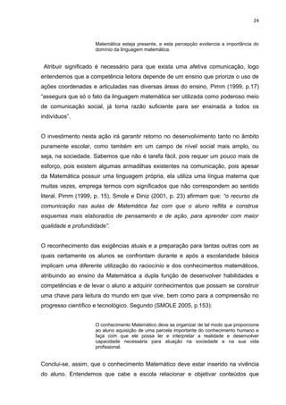 24



                    Matemática esteja presente, e esta percepção evidencia a importância do
                    domínio da linguagem matemática.


 Atribuir significado é necessário para que exista uma afetiva comunicação, logo
entendemos que a competência leitora depende de um ensino que priorize o uso de
ações coordenadas e articuladas nas diversas áreas do ensino, Pimm (1999, p.17)
“assegura que só o fato da linguagem matemática ser utilizada como poderoso meio
de comunicação social, já torna razão suficiente para ser ensinada a todos os
indivíduos”.


O investimento nesta ação irá garantir retorno no desenvolvimento tanto no âmbito
puramente escolar, como também em um campo de nível social mais amplo, ou
seja, na sociedade. Sabemos que não é tarefa fácil, pois requer um pouco mais de
esforço, pois existem algumas armadilhas existentes na comunicação, pois apesar
da Matemática possuir uma linguagem própria, ela utiliza uma língua materna que
muitas vezes, emprega termos com significados que não correspondem ao sentido
literal. Pimm (1999, p. 15), Smole e Diniz (2001, p. 23) afirmam que: “o recurso da
comunicação nas aulas de Matemática faz com que o aluno reflita e construa
esquemas mais elaborados de pensamento e de ação, para aprender com maior
qualidade e profundidade”.


O reconhecimento das exigências atuais e a preparação para tantas outras com as
quais certamente os alunos se confrontam durante e após a escolaridade básica
implicam uma diferente utilização do raciocínio e dos conhecimentos matemáticos,
atribuindo ao ensino da Matemática a dupla função de desenvolver habilidades e
competências e de levar o aluno a adquirir conhecimentos que possam se construir
uma chave para leitura do mundo em que vive, bem como para a compreensão no
progresso científico e tecnológico. Segundo (SMOLE 2005, p.153):


                    O conhecimento Matemático deve se organizar de tal modo que proporcione
                    ao aluno aquisição de uma parcela importante do conhecimento humano e
                    faça com que ele possa ler e interpretar a realidade e desenvolver
                    capacidade necessária para atuação na sociedade e na sua vida
                    profissional.


Conclui-se, assim, que o conhecimento Matemático deve estar inserido na vivência
do aluno. Entendemos que cabe a escola relacionar e objetivar conteúdos que
 