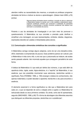25



atendam melhor as necessidades dos mesmos, e compete ao professor programar
atividades de forma a motivar os alunos a aprendizagem. (Gelson Iezzi 2009, p.70)
pontua:
                     Algumas dessas atividades devem mobilizar a intuição do aluno e relacionar
                     a Matemática tratada na escola com a vida cotidiana, pretendendo assim,
                     organizar problemas variados que conduzam à realização de operações
                     mentais e diversificadas e também introduzir problemas não clássico que
                     estimulem a curiosidade dos alunos.


Portanto o uso de atividades de investigação é um bom meio de promover o
questionamento. A Matemática na sua concisão e precisão pode clarificar e
simplificar uma mensagem, as suas representações, símbolos, tabelas, diagramas,
expressões deverão ser usadas e interpretadas pelos alunos.


2.3. Comunicação e dimensões simbólicas dos conceitos e significados


A Matemática carrega consigo alguns estigmas, como de ser uma disciplina árida,
difícil, destinada á compreensão de poucos. Esse problema parece ser cultural, pois
a Matemática é vista como vilã, e uma vez que o preconceito se instaure, ele acaba
sendo passado adiante. Isto incomoda aqueles que conseguem percebê-lo de outra
forma.


A beleza da Matemática é o que está por detrás dos números, o que está além da
aparência árida, rígida, exata, lógico-dedutiva, é o “espírito” da Matemática, é sua
essência, que nos possibilita movimentar suas estruturas, dando-lhes sentido e
significado, Para (THOMAZ, 1996, p. 109) enxergar a beleza do conhecimento, não
apenas matemático, é poder desvelar o aparente, tirando-lhe o véu para encontrar a
essência.


O elemento essencial é a forma significativa ou não que a Matemática tem para
cada um, o que vai depender de como a relação entre o sujeito e a Matemática foi
estruturada desde os seus primeiros contatos. Ou ainda, como ela foi apresentada,
segundo (MACHADO, 1998, p.06) “É a forma de abordagem dos diferentes assuntos
que distinguem as diferentes propostas, dando-lhes cor e substâncias”.
 