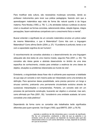 26



Para modificar esta cultura, são necessárias mudanças concretas, dando ao
professor instrumentos para rever sua prática pedagógica, fazendo com que a
aprendizagem matemática seja vista de forma tão natural quanto à da língua
materna. Para Nicolau (1993, p. 78): “[...] As atividades lúdicas e práticas os alunos
criam e visualizam as formas concretas, selecionando idéias, relação lógicas, integra
percepções, fazem estimativas compatíveis com o crescimento físico e mental”.


Buscar entender o significado de um conceito matemático envolve um prévio saber
da mesma Matemática, o que é Matemática? Como lida com a linguagem
Matemática? Como afirma Devlin (2004, p. 27). “O problema é profundo, tendo a ver
com a capacidade cognitiva do ser humano”.


O reconhecimento de conceitos abstratos e o desenvolvimento de uma linguagem
adequada são dois lados de uma mesma moeda, segundo Pais (2001, p. 55): “Os
conceitos são ideias gerais e abstrata desenvolvida no âmbito de uma área
especifica de conhecimento, criados para sintetizar a essência de uma classe de
objetos, situações ou problemas relacionados ao mundo da vida”.


Entretanto, a singularidade dessa frase não é suficiente para expressar a totalidade
do que seja um conceito e nem mesmo pode ser interpretado como uma tentativa de
definição. Para aproximar dessa possibilidade, seria preciso percorrer um longo e
sinuoso caminho, praticando uma permanente circularidade evolutiva através de
sucessivas interpretações e compreensões. Portanto, um conceito está em um
processo de permanente construção, buscando ser objetivo e universal, mas sem,
como afirmado por Pais (2001, 55), “considerá-lo uma entidade acabada, tal como
concebida uma visão platônica”.


Dependendo da forma como os conceitos são trabalhados terão significados
diferentes para quem aprende. Van Engen (1953, apud BRITO, 2001, p.78,79):


                     ... assinala a existência de três dimensões para o conceito de significado.
                     Ele faz um comparativo, analisando a idéia de que as palavras e os
                     símbolos como de uma palavra vai depender da maneira pela qual são
                     relacionadas entre si e com outros elementos, ou seja, depende do contexto
                     em que se encontram.
 