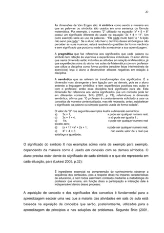 27



                     As dimensões de Van Engen são: A sintática como sendo a maneira em
                     que as palavras ou símbolos são usados em uma sentença ou fórmula
                     matemática. Por exemplo, o numero “2” utilizado na equação “x2 + 5 = 8”
                     possui um significado diferente do usado na equação “2x + 4 = 11”. Um
                     outro exemplo seria ao uso da palavras : “Ela nada muito bem” e “ A lição
                     não servi pra nada “. Se o aluno não tiver o domínio dessa simbologia e não
                     perceber as suas nuances, estará resolvendo questões de forma mecânica
                     e sem significado que pouco ou nada irão acrescentar a sua aprendizagem.

                     A pragmática que faz referencia aos significados que cada palavra ou
                     símbolo tem relação às vivencias e experiências individuais. O autor afirma
                     que nesta dimensão estão incluídas as atitudes em relação à Matemática, já
                     que experiências ruins do aluno nas aulas de Matemática com um professor
                     que utiliza a disciplina como forma punitiva (resolver listas intermináveis de
                     exercícios) leva o aluno a desenvolver atitudes negativas em relação à
                     disciplina.

                     A semântica que se referem às transformações dos significados. É a
                     dimensão mais abrangente e tem ligação com as demais, pois se o aluno
                     entende a linguagem simbólica e tem experiências positivas nas aulas e
                     com o professor, então essa disciplina terá significado para ele. Esta
                     dimensão faz referencia aos vários significados que um conceito pode ter
                     em diferentes contextos. Brito (2001, p. 78), referindo-se à dimensão
                     semântica, afirma que: “O professor é constantemente solicitado a usar os
                     conceitos de maneira contextualizada, mas ele necessita, antes, estabelecer
                     o significado da palavra ou símbolo quando usada de forma isolada”.

                     O valor de “X” nos seguintes exemplos ilustra a dimensão semântica:
                     a)     3x + 1,                             x pode ser qualquer numero real;
                     b)     3x + 1 = 4;                          x só pode ser igual a 1 ;
                     c)     1/x;                                 x pode ser qualquer numero real
                     exceto zero;
                     d)     (x + 1)2 =x2 + 2x + 1;             x pode ser qualquer numero real;
                     e)       2
                            X +4=0                                 não existe valor de x real que
                     satisfaça a igualdade;


O significado do símbolo X nos exemplos acima varia de exemplo para exemplo,
dependendo da maneira como é usado em conexão com os demais símbolos. O
aluno precisa estar ciente do significado de cada símbolo e o que ele representa em
cada situação, para (Lukesi 2005, p.32):


                     É ingrediente essencial na compreensão do conhecimento observar a
                     seqüência dos conteúdos, pois a respeito disso há impares características
                     de educando, e nem todos assimilam conteúdo mediante a metodologia do
                     professor que ensina, em função disso a participação e interação dele é
                     indispensável dentro desse processo.


A aquisição de conceito e dos significados dos conceitos é fundamental para a
aprendizagem escolar uma vez que a maioria das atividades em sala de aula está
baseada na aquisição de conceitos que serão, posteriormente, utilizados para a
aprendizagem de princípios e nas soluções de problemas. Segundo Brito (2001,
 