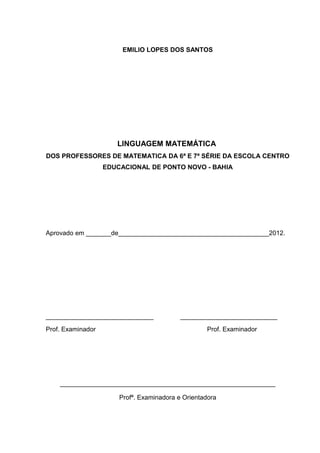 3



                        EMILIO LOPES DOS SANTOS




                      LINGUAGEM MATEMÁTICA
DOS PROFESSORES DE MATEMATICA DA 6ª E 7ª SÉRIE DA ESCOLA CENTRO
                   EDUCACIONAL DE PONTO NOVO - BAHIA




Aprovado em _______de__________________________________________2012.




______________________________             ___________________________
Prof. Examinador                                   Prof. Examinador




    ____________________________________________________________

                       Profª. Examinadora e Orientadora
 