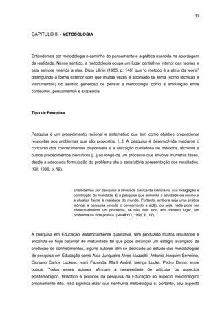 31



CAPITULO III - METODOLOGIA



Entendemos por metodologia o caminho do pensamento e a prática exercida na abordagem
da realidade. Nesse sentido, a metodologia ocupa um lugar central no interior das teorias e
está sempre referida a elas. Dizia Lênin (1965, p. 148) que “o método é a alma da teoria”
distinguindo a forma exterior com que muitas vezes é abordado tal tema (como técnicas e
instrumentos) do sentido generoso de pensar a metodologia como a articulação entre
conteúdos, pensamentos e existência.




Tipo de Pesquisa




Pesquisa é um procedimento racional e sistemático que tem como objetivo proporcionar
respostas aos problemas que são propostos. [...]. A pesquisa é desenvolvida mediante o
concurso dos conhecimentos disponíveis e a utilização cuidadosa de métodos, técnicos e
outros procedimentos científicos [...] ao longo de um processo que envolve inúmeras fases,
desde a adequada formulação do problema até a satisfatória apresentação dos resultados.
(Gil, 1996, p. 12).




                      Entendemos por pesquisa a atividade básica da ciência na sua indagação e
                      construção da realidade. É a pesquisa que alimenta a atividade de ensino e
                      a atualiza frente à realidade do mundo. Portanto, embora seja uma prática
                      teórica, a pesquisa vincula o pensamento e ação, ou seja, nada pode ser
                      intelectualmente um problema, se não tiver sido, em primeiro lugar, um
                      problema da vida pratica. (MINAYO, 1998, P. 17).




A pesquisa em Educação, essencialmente qualitativa, tem produzido muitos resultados e
encontra-se hoje patamar de maturidade tal que pode alcançar um estágio avançado de
produção de conhecimentos, alguns autores têm se dedicado ao estudo das metodologias
de pesquisa em Educação como Alda Junqueira Alves-Mazzotti, Antonio Joaquim Severino,
Cipriano Carlos Luckesi, Ivani Fazenda, Marli André, Menga Lucke, Pedro Demo, entre
outros. Todos esses autores afirmam a necessidade                de articular    os aspectos
epistemológico, filosófico e políticos da pesquisa da Educação ao aspecto metodológico
propriamente dito. Isso significa dizer que nenhuma metodologia e, portanto, seu aspecto
 
