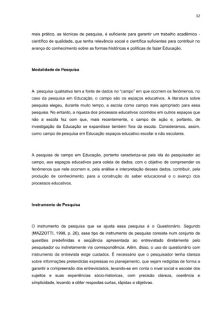 32



mais prático, as técnicas de pesquisa, é suficiente para garantir um trabalho acadêmico -
científico de qualidade, que tenha relevância social e científica suficientes para contribuir no
avanço do conhecimento sobre as formas históricas e políticas de fazer Educação.




Modalidade de Pesquisa




A pesquisa qualitativa tem a fonte de dados no “campo” em que ocorrem os fenômenos, no
caso da pesquisa em Educação, o campo são os espaços educativos. A literatura sobre
pesquisa elegeu, durante muito tempo, a escola como campo mais apropriado para essa
pesquisa. No entanto, a riqueza dos processos educativos ocorridos em outros espaços que
não a escola fez com que, mais recentemente, o campo de ação e, portanto, de
investigação da Educação se expandisse também fora da escola. Consideramos, assim,
como campo de pesquisa em Educação espaços educativo escolar e não escolares.




A pesquisa de campo em Educação, portanto caracteriza-se pela ida do pesquisador ao
campo, aos espaços educativos para coleta de dados, com o objetivo de compreender os
fenômenos que nele ocorrem e, pela análise e interpretação desses dados, contribuir, pela
produção de conhecimento, para a construção do saber educacional e o avanço dos
processos educativos.




Instrumento de Pesquisa




O instrumento de pesquisa que se ajusta essa pesquisa é o Questionário. Segundo
(MAZZOTTI, 1998, p. 26), esse tipo de instrumento de pesquisa consiste num conjunto de
questões predefinidas e seqüência apresentada ao entrevistado diretamente pelo
pesquisador ou indiretamente via correspondência. Além, disso, o uso do questionário com
instrumento da entrevista exige cuidados. É necessário que o pesquisador tenha clareza
sobre informações pretendidas expressas no planejamento, que sejam redigidas de forma a
garantir a compreensão dos entrevistados, levando-se em conta o nível social e escolar dos
sujeitos e suas experiências sócio-historicas, com precisão clareza, coerência e
simplicidade, levando a obter respostas curtas, rápidas e objetivas.
 