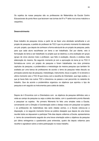 34



Os sujeitos da nossa pesquisa são os professores de Matemática da Escola Centro
Educacionais de ponto Novo que lecionam nas turmas de 6ª e 7ª série nos turnos matutino e
vespertino.




Desenvolvimento




Esse trabalho de pesquisa iniciou a partir de se fazer uma atividade semelhante a um
projeto de pesquisa, a pedido do professor de TCC I que no primeiro momento foi elaborado
um pré- projeto, que depois de conhecer a forma estrutural de um projeto de pesquisa, pediu
para que cada aluno escolhesse um tema a ser trabalhado. Daí por diante, veio à
formulação do tema a ser trabalhado no projeto que se destinou a uma avaliação em grupo
(grupo de cinco alunos) mais o professor, que feito à avaliação, discutiu e analisou toda
elaboração do mesmo. No segundo momento já com a aprovação do tema já no TCC II
formalizou-se como um projeto de pesquisa e foram trabalhados nos dois primeiros
capítulos da pesquisa, a problemática e metodologia da mesma pesquisa que também foi
avaliada por uma banca de professores de acordo o tema da pesquisa nelas discutiu os
principais autores tipo de pesquisa, metodologia, instrumento, lócus e sujeito. E no terceiro e
ultimo momento veio o TCC III que iniciou com a escolha do Orientador, que logo avaliou o
que já havia feito nos outros TCC e direcionou os passos a ser percorrido no restante do
trabalho. Que de acordo a problemática organizou os objetivos que apontou o tipo de
pesquisa e em seguido os instrumentos para coleta de dados.




Depois de 4 Encontros com a Orientadora com os objetivos da pesquisa definidos veio a
visita ao campo da pesquisa ou seja a coleta dos dados, com o questionário pronto liberado
a pesquisar os sujeitos     No primeiro Momento foi feito uma simples visita a Escola,
conversando com a Direção e Coordenação sobre o desejo nosso em pesquisar os sujeitos
( os professores de matemáticas das serie citadas acima), e a Escola colocou-se a
disposição, e no segundo momento fomos ao público desejado que depois de uma breve
reunião todos se depuseram a participar.Três dias depois voltemos a Escola, apresentamos
o termo de consentimento seguido de uma breve orientação sobre o objetivos da pesquisa
por último entregamos o questionário para entrevista, quatro dia depois voltamos para
recolher e agradecer sobre a nobre participação no nosso trabalho.
 