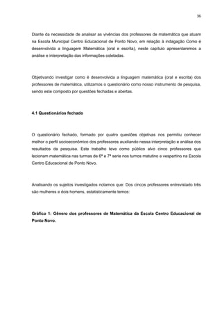 36



Diante da necessidade de analisar as vivências dos professores de matemática que atuam
na Escola Municipal Centro Educacional de Ponto Novo, em relação à indagação Como é
desenvolvida a linguagem Matemática (oral e escrita), neste capítulo apresentaremos a
análise e interpretação das informações coletadas.




Objetivando investigar como é desenvolvida a linguagem matemática (oral e escrita) dos
professores de matemática, utilizamos o questionário como nosso instrumento de pesquisa,
sendo este composto por questões fechadas e abertas.




4.1 Questionários fechado




O questionário fechado, formado por quatro questões objetivas nos permitiu conhecer
melhor o perfil socioeconômico dos professores auxiliando nessa interpretação e análise dos
resultados da pesquisa. Este trabalho teve como público alvo cinco professores que
lecionam matemática nas turmas de 6ª e 7ª serie nos turnos matutino e vespertino na Escola
Centro Educacional de Ponto Novo.




Analisando os sujeitos investigados notamos que: Dos cincos professores entrevistado três
são mulheres e dois homens, estatisticamente temos:




Gráfico 1: Gênero dos professores de Matemática da Escola Centro Educacional de
Ponto Novo.
 
