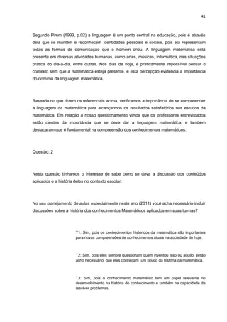 41



Segundo Pimm (1999, p.02) a linguagem é um ponto central na educação, pois é através
dela que se mantêm e reconhecem identidades pessoais e sociais, pois ela representam
todas as formas de comunicação que o homem criou. A linguagem matemática está
presente em diversas atividades humanas, como artes, músicas, informática, nas situações
prática do dia-a-dia, entre outras. Nos dias de hoje, é praticamente impossível pensar o
contexto sem que a matemática esteja presente, e esta percepção evidencia a importância
do domínio da linguagem matemática.




Baseado no que dizem os referenciais acima, verificamos a importância de se compreender
a linguagem da matemática para alcançarmos os resultados satisfatórios nos estudos da
matemática. Em relação a nosso questionamento vimos que os professores entrevistados
estão cientes da importância que se deve dar a linguagem matemática, e também
destacaram que é fundamental na compreensão dos conhecimentos matemáticos.




Questão: 2




Nesta questão tínhamos o interesse de sabe como se dava a discussão dos conteúdos
aplicados e a história deles no contexto escolar:




No seu planejamento de aulas especialmente neste ano (2011) você acha necessário incluir
discussões sobre a história dos conhecimentos Matemáticos aplicados em suas turmas?




                       T1: Sim, pois os conhecimentos históricos da matemática são importantes
                       para novas compreensões de conhecimentos atuais na sociedade de hoje.



                       T2: Sim, pois eles sempre questionam quem inventou isso ou aquilo, então
                       acho necessário que eles conheçam um pouco da história da matemática.



                       T3: Sim, pois o conhecimento matemático tem um papel relevante no
                       desenvolvimento na história do conhecimento e também na capacidade de
                       resolver problemas.
 