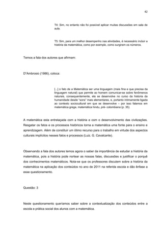 42



                       T4: Sim, no entanto não foi possível aplicar muitas discussões em sala de
                       aula.



                       T5: Sim, para um melhor desempenho nas atividades, é necessário incluir a
                       história da matemática, como por exemplo, como surgiram os números.



Temos a fala dos autores que afirmam:




D”Ambrosio (1986), coloca:




                       [...] o fato de a Matemática ser uma linguagem (mais fina e que precisa da
                       linguagem natural) que permite ao homem comunicar-se sobre fenômenos
                       naturais, consequentemente, ela se desenvolve no curso da historia da
                       humanidade desde “sons” mais elementares, e, portanto intimamente ligada
                       ao contexto sociocultural em que se desenvolve – por isso falamos em
                       matemática grega, matemática hindu, pré- colombiana (p. 35).



A matemática esta entrelaçada com a história e com o desenvolvimento das civilizações.
Resgatar os fatos e os processos históricos torna a matemática uma fonte para o ensino e
aprendizagem. Além de constituir um ótimo recurso para o trabalho em virtude dos aspectos
culturais implícitos nesses fatos e processos (Luiz. G. Cavalcante).




Observando a fala dos autores temos agora o saber da importância de estudar a história da
matemática, pois a história pode nortear as nossas falas, discussões e justificar o porquê
dos conhecimentos matemáticos. Nota-se que os professores discutem sobre a história da
matemática na aplicação dos conteúdos no ano de 2011 na referida escola e dão ênfase a
esse questionamento.




Questão: 3




Neste questionamento queríamos saber sobre a contextualização dos conteúdos entre a
escola e prática social dos alunos com a matemática.
 