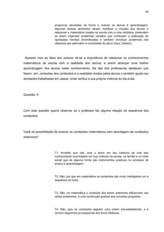 44



                       programar atividades de forma a motivar os alunos à aprendizagem,
                       algumas dessas atividades devem mobilizar a intuição dos alunos e
                       relacionar a matemática tratada na escola com a vida cotidiana, pretendem
                       se assim organizar problemas variados que conduzam a realização de
                       operações mentais diversificadas e também introduzir problemas não
                       clássicos que estimulem a curiosidade do aluno (Iezzi, Gelson).




 Apoiado com as falas dos autores vê-se a importância de relecionar os conhecimentos
matemáticos da escola com a realidade dos alunos, e assim alcançar uma melhor
aprendizagem dos alunos neste conhecimento. Na fala dos professores destacam que
fazem, sim, conexões dos conteúdos e a realidade vividas pelos alunos e também ajuda nas
atividades trabalhadas em classe, onde verifica a sua própria vivência do dia-a-dia.




Questão: 4




Com esta questão queria observar se o professor faz alguma relação da sequência dos
conteúdos.




Você vê possibilidade de ensinar os conteúdos matemáticos sem abordagem de conteúdos
anteriores?




                       T1: Acredito que não, pois o aluno em seu histórico de vida traz
                       conhecimento acumulados em sua vivência na escola, na família e no meio
                       social que de alguma forma são instrumentos positivos no processo de
                       ensino e aprendizagem.



                       T2: Não, por que em matemática os conteúdos são muito interligados um a
                       sequência do outro.



                       T3: Não, na matemática o conteúdo das series anteriores influenciam nas
                       series posteriores, é uma construção gradual dos conceitos propostos.



                       T4: Não, pois os conteúdos seguem uma ordem pré-estabelecida, e é
                       comum seguirmos os programas dos livros didáticos.
 